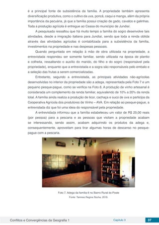 Conflitos e Convergências da Geografia 1 Capítulo 3 37
é a principal fonte de subsistência da família. A propriedade também apresenta
diversificação produtiva, como o cultivo da uva, poncã, caqui e manga, além da própria
importância da pecuária, já que a família possui criação de gado, cavalos e galinhas.
Toda a produção agrícola é entregue ao Ceasa do município de Jundiaí.
A pesquisada ressaltou que há muito tempo a família do sogro desenvolve tais
atividades, desde a imigração italiana para Jundiaí, sendo que toda a renda obtida
através das atividades agrícolas é contabilizada para a subsistência da família,
investimentos na propriedade e nas despesas pessoais.
Quando perguntada em relação à mão de obra utilizada na propriedade, a
entrevistada respondeu ser somente familiar, sendo utilizada na época de plantio
e colheita, ressaltando o auxílio do marido, do filho e do sogro (responsável pela
propriedade), enquanto que a entrevistada e a sogra são responsáveis pelo embalo e
a seleção das frutas a serem comercializadas.
Entretanto, segundo a entrevistada, as principais atividades não-agrícolas
desenvolvidas no interior da propriedade são a adega, representada pela Foto 7 e um
pequeno pesque-pague, como se verifica na Foto 8. A produção de vinho artesanal é
considerada um complemento da renda familiar, equivalendo de 10% a 20% da renda
total. A família ainda realiza a produção de licor, cachaça e suco de uva e participa da
Cooperativa Agrícola dos produtores de Vinho – AVA. Em relação ao pesque-pague, a
entrevistada diz que foi uma ideia do responsável pela propriedade.
A entrevistada informou que a família estabeleceu um valor de R$ 25,00 reais
(por pessoa) para a pescaria e as pessoas que visitam a propriedade acabam
se interessando, sendo assim, acabam adquirindo os produtos da adega e,
consequentemente, aproveitam para tirar algumas horas de descanso no pesque-
pague com a pescaria.
Foto 7. Adega da família 6 no Bairro Rural do Poste
Fonte: Tamires Regina Rocha, 2018.
 