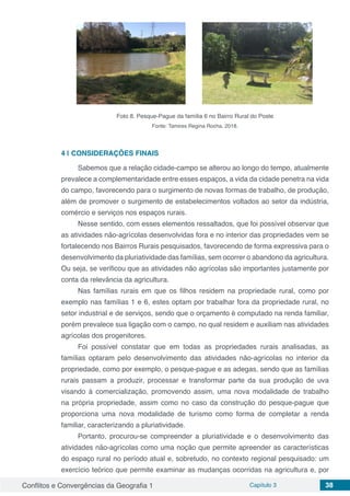 Conflitos e Convergências da Geografia 1 Capítulo 3 38
Foto 8. Pesque-Pague da família 6 no Bairro Rural do Poste
Fonte: Tamires Regina Rocha, 2018.
4 | 	CONSIDERAÇÕES FINAIS
Sabemos que a relação cidade-campo se alterou ao longo do tempo, atualmente
prevalece a complementaridade entre esses espaços, a vida da cidade penetra na vida
do campo, favorecendo para o surgimento de novas formas de trabalho, de produção,
além de promover o surgimento de estabelecimentos voltados ao setor da indústria,
comércio e serviços nos espaços rurais.
Nesse sentido, com esses elementos ressaltados, que foi possível observar que
as atividades não-agrícolas desenvolvidas fora e no interior das propriedades vem se
fortalecendo nos Bairros Rurais pesquisados, favorecendo de forma expressiva para o
desenvolvimento da pluriatividade das famílias, sem ocorrer o abandono da agricultura.
Ou seja, se verificou que as atividades não agrícolas são importantes justamente por
conta da relevância da agricultura.
Nas famílias rurais em que os filhos residem na propriedade rural, como por
exemplo nas famílias 1 e 6, estes optam por trabalhar fora da propriedade rural, no
setor industrial e de serviços, sendo que o orçamento é computado na renda familiar,
porém prevalece sua ligação com o campo, no qual residem e auxiliam nas atividades
agrícolas dos progenitores.
Foi possível constatar que em todas as propriedades rurais analisadas, as
famílias optaram pelo desenvolvimento das atividades não-agrícolas no interior da
propriedade, como por exemplo, o pesque-pague e as adegas, sendo que as famílias
rurais passam a produzir, processar e transformar parte da sua produção de uva
visando à comercialização, promovendo assim, uma nova modalidade de trabalho
na própria propriedade, assim como no caso da construção do pesque-pague que
proporciona uma nova modalidade de turismo como forma de completar a renda
familiar, caracterizando a pluriatividade.
Portanto, procurou-se compreender a pluriatividade e o desenvolvimento das
atividades não-agrícolas como uma noção que permite apreender as características
do espaço rural no período atual e, sobretudo, no contexto regional pesquisado: um
exercício teórico que permite examinar as mudanças ocorridas na agricultura e, por
 