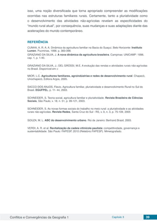 Conflitos e Convergências da Geografia 1 Capítulo 3 39
isso, uma noção diversificada que torna apropriado compreender as modificações
ocorridas nas estruturas familiares rurais. Certamente, tanto a pluriatividade como
o desenvolvimento das atividades não-agrícolas revelam as especificidades do
“mundo rural atual”, por consequência, suas mudanças e suas adaptações diante das
acelerações do mundo contemporâneo.
REFERÊNCIA
CUNHA, A. R. A. A. Dinâmica da agricultura familiar na Bacia do Suaçuí. Belo Horizonte: Instituto
Lumen. Pucminas, 1998. p. 383-398.
GRAZIANO DA SILVA, J. A nova dinâmica da agricultura brasileira. Campinas: UNICAMP: 1996.
cap. 1, p. 1-40.
GRAZIANO DA SILVA, J.; DEL GROSSI, M.E. A evolução das rendas e atividades rurais não-agrícolas
no Brasil. Disponível em <
.
MIOR, L.C. Agricultores familiares, agroindústrias e redes de desenvolvimento rural. Chapecó,
Unochapecó, Editora Argos, 2005.
SACCO DOS ANJOS, Flavio. Agricultura familiar, pluriatividade e desenvolvimento Rural no Sul do
Brasil. EGUFPEL, p. 11- 44, 2003.
SCHNEIDER, S. Teoria social, agricultura familiar e pluriatividade. Revista Brasileira de Ciências
Sociais, São Paulo, v. 18, n. 51, p. 99-121, 2003.
SCHNEIDER, S. As novas formas sociais do trabalho no meio rural: a pluriatividade e as atividades
rurais não-agrícolas. Revista Redes, Santa Cruz do Sul - RS, v. 9, n. 3, p. 75-109, 2005
SOUZA, M. L. ABC do desenvolvimento urbano. Rio de Janeiro: Bertrand Brasil, 2003.
VERDI, A. R. et al. Revitalização da cadeia vitinícola paulista: competitividade, governança e
sustentabilidade. São Paulo: FAPESP, 2010 (Relatório FAPESP). Mimeografado.
 