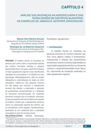 Conflitos e Convergências da Geografia 1 Capítulo 4 40
CAPÍTULO 4
doi
ANÁLISE DAS MUDANÇAS NA AGROPECUÁRIA E DAS
RURALIDADES EM DISTRITOS MUNICIPAIS:
OS EXEMPLOS DE JAMAICA E JACIPORÃ (DRACENA/SP)
Maryna Vieira Martins Antunes
Doutoranda do Programa de Pós-Graduação em
Geografia da FCT/UNESP, bolsista CAPES
Rosangela Ap. de Medeiros Hespanhol
Professora dos cursos de Graduação e Pós-
Graduação em Geografia da FCT/UNESP
RESUMO: O trabalho discute os resultados da
pesquisa que versou sobre a organização espacial
dos distritos municipais Jamaica e Jaciporã/
Dracena/São Paulo, nos quais, a partir de mudanças
no setor agropecuário regional, foram identificadas
alterações de suas funções e no cotidiano de suas
populações. Metodologicamente, além da revisão
bibliográfica e sistematização de dados de fonte
secundária, realizou-se uma pesquisa empírica
em três etapas que incluíram o mapeamento
temático dos distritos; a elaboração e aplicação
de questionários socioeconômicos e a realização
de entrevistas semiestruturadas. Os resultados
permitiram averiguar que as mudanças, sobretudo,
no que diz respeito à estrutura fundiária e às relações
de trabalho, revelam que a agropecuária influencia
menos na organização espacial dos distritos, que
se consolidaram como espaços, majoritariamente,
destinados ao uso residencial para a população
empregada no setor de serviços urbano.
PALAVRAS-CHAVE: Distritos Municipais.
1 Resultados apresentados na dissertação intitulada “Agricultura e organização espacial dos distritos municipais: estu-
do de caso em Jamaica e Jaciporã/Dracena (SP)” (2016), defendida no Programa de Pós-Graduação em Geografia da
FCT/UNESP e realizada com o financiamento da Fundação de Amparo à Pesquisa do Estado de São Paulo (FAPESP).
Ruralidades. Agropecuária.
1 | 	INTRODUÇÃO
O trabalho discute os resultados da
pesquisa concluída em nível de mestrado1
que
teve como objetivo realizar o levantamento,
compreensão e reflexão das características
econômicas, sociais e culturais engendradas na
organização espacial dos distritos municipais de
Jamaica e Jaciporã/Dracena/São Paulo (figura
01), decorrentes de mudanças verificadas no
setor agropecuário regional.
 