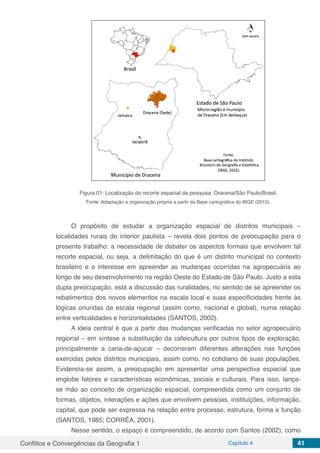 Conflitos e Convergências da Geografia 1 Capítulo 4 41
Figura 01: Localização do recorte espacial da pesquisa: Dracena/São Paulo/Brasil.
Fonte: Adaptação e organização própria a partir da Base cartográfica do IBGE (2015).
O propósito de estudar a organização espacial de distritos municipais –
localidades rurais do interior paulista – revela dois pontos de preocupação para o
presente trabalho: a necessidade de debater os aspectos formais que envolvem tal
recorte espacial, ou seja, a delimitação do que é um distrito municipal no contexto
brasileiro e o interesse em apreender as mudanças ocorridas na agropecuária ao
longo de seu desenvolvimento na região Oeste do Estado de São Paulo. Justo a esta
dupla preocupação, está a discussão das ruralidades, no sentido de se apreender os
rebatimentos dos novos elementos na escala local e suas especificidades frente às
lógicas oriundas da escala regional (assim como, nacional e global), numa relação
entre verticalidades e horizontalidades (SANTOS, 2002).
A ideia central é que a partir das mudanças verificadas no setor agropecuário
regional – em síntese a substituição da cafeicultura por outros tipos de exploração,
principalmente a cana-de-açúcar – decorreram diferentes alterações nas funções
exercidas pelos distritos municipais, assim como, no cotidiano de suas populações.
Evidencia-se assim, a preocupação em apresentar uma perspectiva espacial que
englobe fatores e características econômicas, sociais e culturais. Para isso, lança-
se mão ao conceito de organização espacial, compreendida como um conjunto de
formas, objetos, interações e ações que envolvem pessoas, instituições, informação,
capital, que pode ser expressa na relação entre processo, estrutura, forma e função
(SANTOS, 1985; CORRÊA, 2001).
Nesse sentido, o espaço é compreendido, de acordo com Santos (2002), como
 