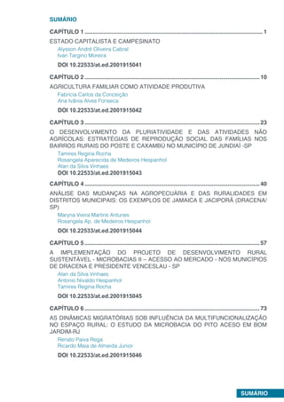 SUMÁRIO
SUMÁRIO
CAPÍTULO 1.................................................................................................................1
ESTADO CAPITALISTA E CAMPESINATO
Alysson André Oliveira Cabral
Ivan Targino Moreira
DOI 10.22533/at.ed.2001915041
CAPÍTULO 2...............................................................................................................10
AGRICULTURA FAMILIAR COMO ATIVIDADE PRODUTIVA
Fabrícia Carlos da Conceição
Ana Ivânia Alves Fonseca
DOI 10.22533/at.ed.2001915042
CAPÍTULO 3...............................................................................................................23
O DESENVOLVIMENTO DA PLURIATIVIDADE E DAS ATIVIDADES NÃO
AGRÍCOLAS: ESTRATÉGIAS DE REPRODUÇÃO SOCIAL DAS FAMÍLIAS NOS
BAIRROS RURAIS DO POSTE E CAXAMBÚ NO MUNICÍPIO DE JUNDIAÍ -SP
Tamires Regina Rocha
Rosangela Aparecida de Medeiros Hespanhol
Alan da Silva Vinhaes
DOI 10.22533/at.ed.2001915043
CAPÍTULO 4...............................................................................................................40
ANÁLISE DAS MUDANÇAS NA AGROPECUÁRIA E DAS RURALIDADES EM
DISTRITOS MUNICIPAIS: OS EXEMPLOS DE JAMAICA E JACIPORÃ (DRACENA/
SP)
Maryna Vieira Martins Antunes
Rosangela Ap. de Medeiros Hespanhol
DOI 10.22533/at.ed.2001915044
CAPÍTULO 5...............................................................................................................57
A IMPLEMENTAÇÃO DO PROJETO DE DESENVOLVIMENTO RURAL
SUSTENTÁVEL - MICROBACIAS II – ACESSO AO MERCADO - NOS MUNICÍPIOS
DE DRACENA E PRESIDENTE VENCESLAU - SP
Alan da Silva Vinhaes
Antonio Nivaldo Hespanhol
Tamires Regina Rocha
DOI 10.22533/at.ed.2001915045
CAPÍTULO 6...............................................................................................................73
AS DINÂMICAS MIGRATÓRIAS SOB INFLUÊNCIA DA MULTIFUNCIONALIZAÇÃO
NO ESPAÇO RURAL: O ESTUDO DA MICROBACIA DO PITO ACESO EM BOM
JARDIM-RJ
Renato Paiva Rega
Ricardo Maia de Almeida Junior
DOI 10.22533/at.ed.2001915046
 