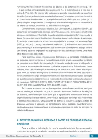 Conflitos e Convergências da Geografia 1 Capítulo 4 42
“um conjunto indissociável de sistemas de objetos e de sistemas de ações (p. 12)”
– o que conduz à interpretação do espaço como “[...] a materialidade e a vida que a
anima [...]” (p. 38). Os objetos são tudo que se percebe materializado na superfície
terrestre (herança da natureza ou criações humanas) e as ações compreendem atos
e comportamento orientados, ou a própria humanidade, dado que, sua presença no
planeta implica em processos com objetivos e finalidades originárias da necessidade
de alterar os objetos, criando-os ou alterando suas funções.
Compreender a organização espacial, que Corrêa (2011, p. 07) define como “[...] o
conjunto de formas (campos, fábricas, caminhos, casas, etc.) e interações envolvendo
pessoas, mercadorias, informação e capital, dispostos espacialmente”, é desvendar a
lógica de como tais elementos (formas-interações) tornam-se funcionais à sociedade.
É, portanto, uma maneira de apreender a espacialidade humana, nos termos de Soja
(1993, p. 101), o “[...] espaço socialmente produzido [...]”. Além disso, esta perspectiva
procura distinguir a análise geográfica dos estudos que contemplam o espaço tal qual
um cenário estático, implicando na superação de sua assimilação como uma mera
obra das ações da sociedade.
Para examinar essas interconexões delimitou-se a concepção metodológica
da pesquisa, compreendendo a metodologia de modo amplo, ao englobar o método
de pesquisa e o método de interpretação, indicando a relação entre a bibliografia e
os dados e informações de natureza qualitativa e quantitativa. Foi realizado, dessa
maneira, uma pesquisa empírica nos distritos de Jamaica e Jaciporã em três etapas,
para além da revisão bibliográfica e sistematização de dados de fonte secundária:
levantamentos em campo e mapeamento temático dos distritos; elaboração e aplicação
de questionários socioeconômicos e realização de entrevistas semiestruturadas com
os moradores (MORAES; COSTA, 1987; TURRA NETO, 2012; RICHARDSON, 2012;
GUNTHER, 2003; MARANGONI, 2005; DUARTE, 2005).
Tal como se apresenta nas seções seguintes, os resultados permitiram averiguar
que as mudanças, sobretudo, no que diz respeito à estrutura fundiária e às relações
de trabalho, terminaram por fazer com que a agropecuária influenciasse menos na
organização espacial dos distritos, uma vez que a produção do campo está relacionada
a escalas mais distantes, ultrapassando os distritos e inclusive a própria cidade de
Dracena. Jamaica e Jaciporã se consolidaram como espaços, majoritariamente,
destinados ao uso residencial para a população empregada no setor de serviços na
cidade de Dracena.
2 | 	DISTRITOS MUNICIPAIS: DEFINIÇÃO A PARTIR DA FORMAÇÃO ESPACIAL
BRASILEIRA
Para a análise e delimitação do recorte espacial estudado fez-se necessário
compreender o que é um distrito municipal na realidade brasileira – considerando
 