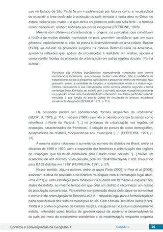 Conflitos e Convergências da Geografia 1 Capítulo 4 45
que no Estado de São Paulo foram impulsionadas por fatores como a necessidade
de expandir a área destinada à produção do café somada à vasta área no Oeste do
estado coberta por matas – o que atraía os pioneiros pelo seu solo fértil – e tomada
como “disponível”, embora habitada por povos indígenas (PETRONE, 1970).
Mesmo com diferentes características e origens, os povoados, que constituem
a história de muitos distritos municipais no país, permitem considerar que, em suas
gêneses, explicitamente ou não, se previa o desenvolvimento de uma cidade. Becker
(1978), ao estudar os povoados surgidos na rodovia Belém-Brasília na Amazônia,
apresenta reflexões que, apesar de circunscritas à realidade em análise, ajudam a
compreender facetas do processo de urbanização em outras regiões do país. Para a
autora:
Povoados são núcleos populacionais especialmente compactos com nomes
reconhecidos localmente, que possuem caráter rural-urbano. São a residência de
trabalhadores rurais ou pequenos agricultores e pequenos centros de mercado. Não
possuem, assim, a variedade de funções, a complexidade social e o status legal,
critérios necessários à sua classificação como centros urbanos segundo a teoria
contemporânea. Contudo, de acordo com o conceito adotado, é possível considerar
os povoados como uma manifestação do urbanismo, sua forma particular estando
vinculada à sua função no padrão global de circulação do produto excedente
socialmente designado (BECKER, 1978, p. 111).
Os povoados podem ser considerados “formas incipientes de urbanismo”
(BECKER, 1978, p. 111). Ferreira (1991) assinala o mesmo princípio tomando como
referência o Norte do Paraná: “[...] no processo de urbanização nas regiões de
ocupação, caracterizados de ‘fronteiras’, a criação de pontos de apoio demográfico,
denominados de distritos, vinculando-se aos municípios [...]” (FERREIRA, 1991, p.
57).
A mesma autora relaciona o aumento do número de distritos no Brasil, entre as
décadas de 1960 e 1970, com a expansão das fronteiras e urbanização das regiões
de ocupação, que foi muito estimulada pelo Estado neste período: “[...] houve um
acréscimo de 401 distritos neste período, pois em 1964 totalizavam 7.762, crescendo
para 8.163 distritos em 1979” (FERREIRA, 1991, p. 57).
Nesse sentido, alguns autores, entre os quais Pinto (2003) e Pina et al (2008),
associam a ideia de povoado a de distritos municipais com a formatação legal atual,
uma vez que, uma estratégia para fortalecer os núcleos em formação é requerer seu
status de distrito, ao mesmo tempo em que criar um distrito é reconhecer um núcleo
de população concentrada. Para melhor compreensão desta ideia, deve-se considerar
o contexto de promulgação do Decreto Lei 311 – respaldo legal para a formalização de
parte considerável dos distritos municipais atuais. Com o fim da República Velha (1889-
1930) e o primeiro governo de Getúlio Vargas, inaugura-se no Brasil o planejamento
estatal, entendido como técnica de governo capaz de acelerar o desenvolvimento
do país por meio do crescimento econômico e da modernização enquanto proposta
 