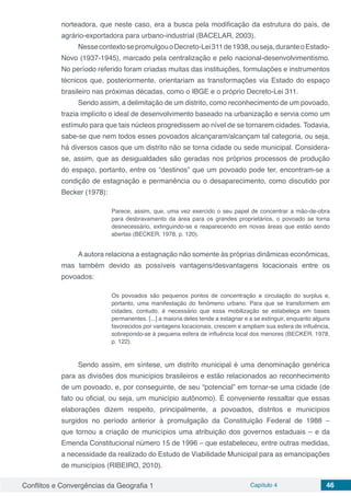 Conflitos e Convergências da Geografia 1 Capítulo 4 46
norteadora, que neste caso, era a busca pela modificação da estrutura do país, de
agrário-exportadora para urbano-industrial (BACELAR, 2003).
NessecontextosepromulgouoDecreto-Lei311de1938,ouseja,duranteoEstado-
Novo (1937-1945), marcado pela centralização e pelo nacional-desenvolvimentismo.
No período referido foram criadas muitas das instituições, formulações e instrumentos
técnicos que, posteriormente, orientariam as transformações via Estado do espaço
brasileiro nas próximas décadas, como o IBGE e o próprio Decreto-Lei 311.
Sendo assim, a delimitação de um distrito, como reconhecimento de um povoado,
trazia implícito o ideal de desenvolvimento baseado na urbanização e servia como um
estímulo para que tais núcleos progredissem ao nível de se tornarem cidades. Todavia,
sabe-se que nem todos esses povoados alcançaram/alcançam tal categoria, ou seja,
há diversos casos que um distrito não se torna cidade ou sede municipal. Considera-
se, assim, que as desigualdades são geradas nos próprios processos de produção
do espaço, portanto, entre os “destinos” que um povoado pode ter, encontram-se a
condição de estagnação e permanência ou o desaparecimento, como discutido por
Becker (1978):
Parece, assim, que, uma vez exercido o seu papel de concentrar a mão-de-obra
para desbravamento da área para os grandes proprietários, o povoado se torna
desnecessário, extinguindo-se e reaparecendo em novas áreas que estão sendo
abertas (BECKER, 1978, p. 120).
A autora relaciona a estagnação não somente às próprias dinâmicas econômicas,
mas também devido as possíveis vantagens/desvantagens locacionais entre os
povoados:
Os povoados são pequenos pontos de concentração e circulação do surplus e,
portanto, uma manifestação do fenômeno urbano. Para que se transformem em
cidades, contudo, é necessário que essa mobilização se estabeleça em bases
permanentes. [...] a maioria deles tende a estagnar e a se extinguir, enquanto alguns
favorecidos por vantagens locacionais, crescem e ampliam sua esfera de influência,
sobrepondo-se à pequena esfera de influência local dos menores (BECKER, 1978,
p. 122).
Sendo assim, em síntese, um distrito municipal é uma denominação genérica
para as divisões dos municípios brasileiros e estão relacionados ao reconhecimento
de um povoado, e, por conseguinte, de seu “potencial” em tornar-se uma cidade (de
fato ou oficial, ou seja, um município autônomo). É conveniente ressaltar que essas
elaborações dizem respeito, principalmente, a povoados, distritos e municípios
surgidos no período anterior à promulgação da Constituição Federal de 1988 –
que tornou a criação de municípios uma atribuição dos governos estaduais – e da
Emenda Constitucional número 15 de 1996 – que estabeleceu, entre outras medidas,
a necessidade da realizado do Estudo de Viabilidade Municipal para as emancipações
de municípios (RIBEIRO, 2010).
 