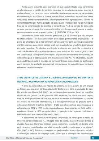 Conflitos e Convergências da Geografia 1 Capítulo 4 47
Ainda assim, excluindo-se os exemplos em que sua delimitação se dá por critérios
de planejamento e gestão do território municipal com a divisão de áreas internas à
malha urbana, boa parte dos casos está relacionada aos processos de expansão e/
ou interiorização econômica e urbana, que no Brasil, cabe dizer, estão muitas vezes
vinculados, direta ou indiretamente, aos empreendimentos agropecuários. Mesmo no
contexto recente (pós-1988), percebe-se que a quase totalidade dos novos municípios
trata-se da emancipação de distritos e concentra-se “[...] na porção do país onde
se nota grande avanço dos empreendimentos econômicos (centro-oeste e norte),
destacadamente no setor agroindustrial [...]” (RIBEIRO, 2010, p. 296).
Levando em conta essa reflexão, pontua-se que os distritos que não atingem
tal status urbano – ou não apresentam elites locais politicamente organizadas –, a
ponto de emancipar-se e não terminam por desaparecer com a perda populacional,
mantém intensos laços com o espaço rural, com a agricultura e uma forte dependência
da sede municipal. Os distritos municipais analisados em particular – Jamaica e
Jaciporã (Dracena/SP) – apresentam essas características. Em suas origens podem
ser classificados como patrimônios leigos, implantados no contexto de expansão da
cafeicultura para o oeste paulista em meados do século XX. Na atualidade, a partir
da decadência do café e inserção de novas dinâmicas econômicas, se configuram
como espaços de rarefação populacional, econômicas e de redes técnicas, conforme
debate-se na próxima seção.
3 | 	OS DISTRITOS DE JAMAICA E JACIPORÃ (DRACENA-SP) NO CONTEXTO
REGIONAL: MUDANÇAS NA AGROPECUÁRIA E RURALIDADES
A crise da cafeicultura na Região de Dracena se deu a partir de um arranjo
de fatores que criou um contexto altamente desfavorável para a produção de café.
De acordo com Hespanhol (2007), as condições determinantes foram as questões
climáticas – as geadas que atingiram em 1975 as plantações, não somente da região,
mas de áreas produtoras de café nos estados do Paraná e Minas Gerais –; a baixa
de preços no mercado internacional; e a desregulamentação do produto com a
extinção do Instituto Brasileiro do Café – órgão federal que definia as políticas para a
cafeicultura de 1952 a 1889 e o término dos Acordos Internacionais do Café (AICs) –
criados na década de 1960 para estabelecer cooperação entre os países produtores e
consumidores – em 1990 (HESPANHOL, 2007).
A decadência da cafeicultura inaugurou um período de inércia para a região de
Dracena, caracterizado pela “[...] atuação fraca do capital, atuação fraca do Estado e
atuação fraca das lideranças políticas locais e regionais, resultando em longos anos
de incertezas, quantificados nas altas taxas de evasão populacional e de divisas”
(GIL, 2007, p. 143). Entre as consequências, pode-se elencar no universo do trabalho
a diminuição drástica do emprego rural, dado que a absorção de trabalhadores
 