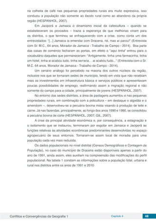 Conflitos e Convergências da Geografia 1 Capítulo 4 48
na colheita de café nas pequenas propriedades rurais era muito expressiva, isso
conduziu a população não somente ao êxodo rural como ao abandono da própria
região (HESPANHOL, 2007).
Em Jaciporã e Jamaica o dinamismo inicial da cafeicultura – quando se
estabeleceram os povoados – trazia a esperança de que melhorias viriam para
os distritos, o que terminou se enfraquecendo com a crise, como conta um dos
entrevistados: “[...] Jamaica ia emendar com Dracena, né, mas aí parou!” (Entrevista
com Sr. M.C., 64 anos, Morador de Jamaica - Trabalho de Campo - 2014). Boa parte
das casas de comércio fecharam as portas, em efeito o “aqui tinha” entrou para o
vocabulário daqueles que permaneceram: “Antigamente, tinha uma farmacinha, tinha
um hotel, tinha ai acabou tudo, tinha serraria… ai acabou tudo...” (Entrevista com o Sr.
M.C. 64 anos, Morador de Jamaica - Trabalho de Campo - 2014).
Um cenário análogo foi percebido na maioria dos outros núcleos da região,
inclusive nos que se tornaram sedes de município, tendo em vista que não recebiam
mais os investimentos em infraestrutura básica e serviços públicos e apresentavam
poucas possibilidades de emprego, reafirmando assim a migração regional e não
somente do campo para a cidade, principalmente de jovens (HESPANHOL, 2007).
No entorno das sedes distritais, a área de pastagens aumentou e nas pequenas
propriedades rurais, em combinação com a policultura – em destaque o algodão e o
amendoim –, desenvolveu-se a pecuária bovina mista visando à produção de leite e
carne. Já nas fazendas, principalmente, ao longo dos anos 1990 e 1980, se consolidou
a pecuária bovina de corte (HESPANHOL, 2007; GIL, 2007).
A crise da principal atividade econômica e, por consequência, a estagnação e
o isolamento que se instaurou, terminaram por esgotar em Jamaica e Jaciporã as
funções relativas às atividades econômicas predominantes desenvolvidas no espaço
agropecuário de seus entornos. Tornaram-se assim local de moradia para uma
população cada vez mais reduzida.
Os dados populacionais no nível distrital (Censos Demográficos e Contagem da
População), no caso do município de Dracena estão disponíveis apenas a partir do
ano de 1991, ainda assim, eles auxiliam na compreensão das modificações do perfil
populacional. Na tabela 1 constam as informações sobre a população total, urbana e
rural nos distritos entre os anos de 1991 e 2010:
 