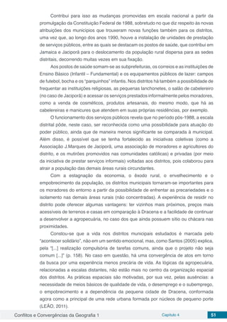 Conflitos e Convergências da Geografia 1 Capítulo 4 51
Contribui para isso as mudanças promovidas em escala nacional a partir da
promulgação da Constituição Federal de 1988, sobretudo no que diz respeito às novas
atribuições dos municípios que trouxeram novas funções também para os distritos,
uma vez que, ao longo dos anos 1990, houve a instalação de unidades de prestação
de serviços públicos, entre as quais se destacam os postos de saúde, que contribui em
Jamaica e Jaciporã para o deslocamento da população rural dispersa para as sedes
distritais, decorrendo muitas vezes em sua fixação.
Aos postos de saúde somam-se as subprefeituras, os correios e as instituições de
Ensino Básico (Infantil – Fundamental) e os equipamentos públicos de lazer: campos
de futebol, bocha e os “parquinhos” infantis. Nos distritos há também a possibilidade de
frequentar as instituições religiosas, as pequenas lanchonetes, o salão de cabelereiro
(no caso de Jaciporã) e acessar os serviços prestados informalmente pelos moradores,
como a venda de cosméticos, produtos artesanais, do mesmo modo, que há as
cabelereiras e manicures que atendem em suas próprias residências, por exemplo.
O funcionamento dos serviços públicos revela que no período pós-1988, a escala
distrital pôde, neste caso, ser reconhecida como uma possibilidade para atuação do
poder público, ainda que de maneira menos significante se comparada à municipal.
Além disso, é possível que se tenha fortalecido as iniciativas coletivas (como a
Associação J.Marques de Jaciporã, uma associação de moradores e agricultores do
distrito, e os mutirões promovidos nas comunidades católicas) e privadas (por meio
da iniciativa de prestar serviços informais) voltadas aos distritos, pois colaborou para
atrair a população das demais áreas rurais circundantes.
Com a estagnação da economia, o êxodo rural, o envelhecimento e o
empobrecimento da população, os distritos municipais tornaram-se importantes para
os moradores do entorno a partir da possibilidade de enfrentar as precariedades e o
isolamento nas demais áreas rurais (não concentradas). A experiência de residir no
distrito pode oferecer algumas vantagens: ter vizinhos mais próximos, preços mais
acessíveis de terrenos e casas em comparação à Dracena e a facilidade de continuar
a desenvolver a agropecuária, no caso dos que ainda possuem sítio ou chácara nas
proximidades.
Constou-se que a vida nos distritos municipais estudados é marcada pelo
“acontecer solidário”, não em um sentido emocional, mas, como Santos (2005) explica,
pela “[...] realização compulsória de tarefas comuns, ainda que o projeto não seja
comum [...]” (p. 158). No caso em questão, há uma convergência de atos em torno
da busca por uma experiência menos precária de vida. As lógicas da agropecuária,
relacionadas a escalas distantes, não estão mais no centro da organização espacial
dos distritos. As práticas espaciais são motivadas, por sua vez, pelas ausências: a
necessidade de meios básicos de qualidade de vida, o desemprego e o subemprego,
o empobrecimento e a dependência da pequena cidade de Dracena, conformada
agora como a principal de uma rede urbana formada por núcleos de pequeno porte
(LEÃO, 2011).
 