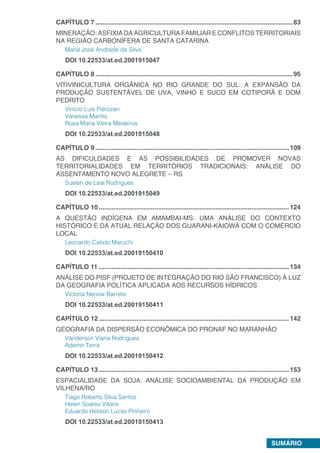 SUMÁRIO
CAPÍTULO 7...............................................................................................................83
MINERAÇÃO: ASFIXIA DA AGRICULTURA FAMILIAR E CONFLITOS TERRITORIAIS
NA REGIÃO CARBONÍFERA DE SANTA CATARINA
Maria José Andrade da Silva
DOI 10.22533/at.ed.2001915047
CAPÍTULO 8...............................................................................................................95
VITIVINICULTURA ORGÂNICA NO RIO GRANDE DO SUL: A EXPANSÃO DA
PRODUÇÃO SUSTENTÁVEL DE UVA, VINHO E SUCO EM COTIPORÃ E DOM
PEDRITO
Vinício Luís Pierozan
Vanessa Manfio
Rosa Maria Vieira Medeiros
DOI 10.22533/at.ed.2001915048
CAPÍTULO 9.............................................................................................................109
AS DIFICULDADES E AS POSSIBILIDADES DE PROMOVER NOVAS
TERRITORIALIDADES EM TERRITÓRIOS TRADICIONAIS: ANÁLISE DO
ASSENTAMENTO NOVO ALEGRETE – RS
Suelen de Leal Rodrigues
DOI 10.22533/at.ed.2001915049
CAPÍTULO 10...........................................................................................................124
A QUESTÃO INDÍGENA EM AMAMBAI-MS: UMA ANÁLISE DO CONTEXTO
HISTÓRICO E DA ATUAL RELAÇÃO DOS GUARANI-KAIOWÁ COM O COMÉRCIO
LOCAL
Leonardo Calixto Maruchi
DOI 10.22533/at.ed.20019150410
CAPÍTULO 11...........................................................................................................134
ANÁLISE DO PISF (PROJETO DE INTEGRAÇÃO DO RIO SÃO FRANCISCO) À LUZ
DA GEOGRAFIA POLÍTICA APLICADA AOS RECURSOS HÍDRICOS
Victoria Nenow Barreto
DOI 10.22533/at.ed.20019150411
CAPÍTULO 12...........................................................................................................142
GEOGRAFIA DA DISPERSÃO ECONÔMICA DO PRONAF NO MARANHÃO
Vanderson Viana Rodrigues
Ademir Terra
DOI 10.22533/at.ed.20019150412
CAPÍTULO 13...........................................................................................................153
ESPACIALIDADE DA SOJA: ANÁLISE SOCIOAMBIENTAL DA PRODUÇÃO EM
VILHENA/RO
Tiago Roberto Silva Santos
Helen Soares Vitório
Eduardo Helison Lucas Pinheiro
DOI 10.22533/at.ed.20019150413
 