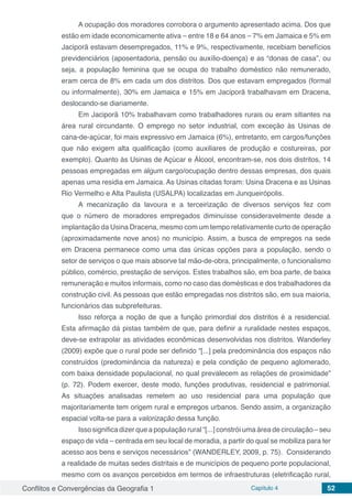 Conflitos e Convergências da Geografia 1 Capítulo 4 52
A ocupação dos moradores corrobora o argumento apresentado acima. Dos que
estão em idade economicamente ativa – entre 18 e 64 anos – 7% em Jamaica e 5% em
Jaciporã estavam desempregados, 11% e 9%, respectivamente, recebiam benefícios
previdenciários (aposentadoria, pensão ou auxílio-doença) e as “donas de casa”, ou
seja, a população feminina que se ocupa do trabalho doméstico não remunerado,
eram cerca de 8% em cada um dos distritos. Dos que estavam empregados (formal
ou informalmente), 30% em Jamaica e 15% em Jaciporã trabalhavam em Dracena,
deslocando-se diariamente.
Em Jaciporã 10% trabalhavam como trabalhadores rurais ou eram sitiantes na
área rural circundante. O emprego no setor industrial, com exceção às Usinas de
cana-de-açúcar, foi mais expressivo em Jamaica (6%), entretanto, em cargos/funções
que não exigem alta qualificação (como auxiliares de produção e costureiras, por
exemplo). Quanto às Usinas de Açúcar e Álcool, encontram-se, nos dois distritos, 14
pessoas empregadas em algum cargo/ocupação dentro dessas empresas, dos quais
apenas uma residia em Jamaica. As Usinas citadas foram: Usina Dracena e as Usinas
Rio Vermelho e Alta Paulista (USALPA) localizadas em Junqueirópolis.
A mecanização da lavoura e a terceirização de diversos serviços fez com
que o número de moradores empregados diminuísse consideravelmente desde a
implantação da Usina Dracena, mesmo com um tempo relativamente curto de operação
(aproximadamente nove anos) no município. Assim, a busca de empregos na sede
em Dracena permanece como uma das únicas opções para a população, sendo o
setor de serviços o que mais absorve tal mão-de-obra, principalmente, o funcionalismo
público, comércio, prestação de serviços. Estes trabalhos são, em boa parte, de baixa
remuneração e muitos informais, como no caso das domésticas e dos trabalhadores da
construção civil. As pessoas que estão empregadas nos distritos são, em sua maioria,
funcionários das subprefeituras.
Isso reforça a noção de que a função primordial dos distritos é a residencial.
Esta afirmação dá pistas também de que, para definir a ruralidade nestes espaços,
deve-se extrapolar as atividades econômicas desenvolvidas nos distritos. Wanderley
(2009) expõe que o rural pode ser definido “[...] pela predominância dos espaços não
construídos (predominância da natureza) e pela condição de pequeno aglomerado,
com baixa densidade populacional, no qual prevalecem as relações de proximidade”
(p. 72). Podem exercer, deste modo, funções produtivas, residencial e patrimonial.
As situações analisadas remetem ao uso residencial para uma população que
majoritariamente tem origem rural e empregos urbanos. Sendo assim, a organização
espacial volta-se para a valorização dessa função.
Isso significa dizer que a população rural “[...] constrói uma área de circulação – seu
espaço de vida – centrada em seu local de moradia, a partir do qual se mobiliza para ter
acesso aos bens e serviços necessários” (WANDERLEY, 2009, p. 75). Considerando
a realidade de muitas sedes distritais e de municípios de pequeno porte populacional,
mesmo com os avanços percebidos em termos de infraestruturas (eletrificação rural,
 