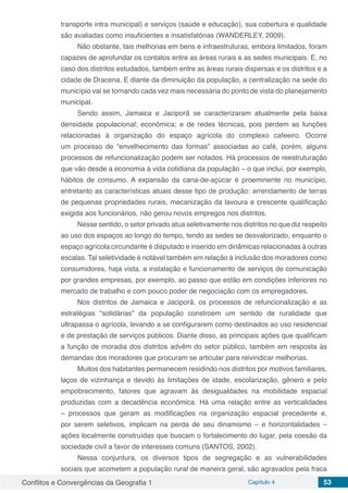Conflitos e Convergências da Geografia 1 Capítulo 4 53
transporte intra municipal) e serviços (saúde e educação), sua cobertura e qualidade
são avaliadas como insuficientes e insatisfatórias (WANDERLEY, 2009).
Não obstante, tais melhorias em bens e infraestruturas, embora limitados, foram
capazes de aprofundar os contatos entre as áreas rurais e as sedes municipais. E, no
caso dos distritos estudados, também entre as áreas rurais dispersas e os distritos e a
cidade de Dracena. E diante da diminuição da população, a centralização na sede do
município vai se tornando cada vez mais necessária do ponto de vista do planejamento
municipal.
Sendo assim, Jamaica e Jaciporã se caracterizaram atualmente pela baixa
densidade populacional; econômica; e de redes técnicas, pois perdem as funções
relacionadas à organização do espaço agrícola do complexo cafeeiro. Ocorre
um processo de “envelhecimento das formas” associadas ao café, porém, alguns
processos de refuncionalização podem ser notados. Há processos de reestruturação
que vão desde a economia à vida cotidiana da população – o que inclui, por exemplo,
hábitos de consumo. A expansão da cana-de-açúcar é proeminente no município,
entretanto as características atuais desse tipo de produção: arrendamento de terras
de pequenas propriedades rurais, mecanização da lavoura e crescente qualificação
exigida aos funcionários, não gerou novos empregos nos distritos.
Nesse sentido, o setor privado atua seletivamente nos distritos no que diz respeito
ao uso dos espaços ao longo do tempo, tendo as sedes se desvalorizado, enquanto o
espaço agrícola circundante é disputado e inserido em dinâmicas relacionadas à outras
escalas. Tal seletividade é notável também em relação à inclusão dos moradores como
consumidores, haja vista, a instalação e funcionamento de serviços de comunicação
por grandes empresas, por exemplo, ao passo que estão em condições inferiores no
mercado de trabalho e com pouco poder de negociação com os empregadores.
Nos distritos de Jamaica e Jaciporã, os processos de refuncionalização e as
estratégias “solidárias” da população constroem um sentido de ruralidade que
ultrapassa o agrícola, levando a se configurarem como destinados ao uso residencial
e de prestação de serviços públicos. Diante disso, as principais ações que qualificam
a função de moradia dos distritos advêm do setor público, também em resposta às
demandas dos moradores que procuram se articular para reivindicar melhorias.
Muitos dos habitantes permanecem residindo nos distritos por motivos familiares,
laços de vizinhança e devido às limitações de idade, escolarização, gênero e pelo
empobrecimento, fatores que agravam às desigualdades na mobilidade espacial
produzidas com a decadência econômica. Há uma relação entre as verticalidades
– processos que geram as modificações na organização espacial precedente e,
por serem seletivos, implicam na perda de seu dinamismo – e horizontalidades –
ações localmente construídas que buscam o fortalecimento do lugar, pela coesão da
sociedade civil a favor de interesses comuns (SANTOS, 2002).
Nessa conjuntura, os diversos tipos de segregação e as vulnerabilidades
sociais que acometem a população rural de maneira geral, são agravados pela fraca
 
