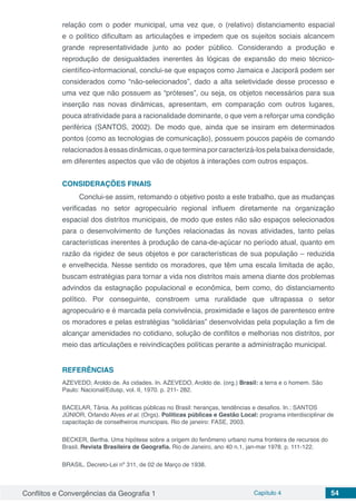 Conflitos e Convergências da Geografia 1 Capítulo 4 54
relação com o poder municipal, uma vez que, o (relativo) distanciamento espacial
e o político dificultam as articulações e impedem que os sujeitos sociais alcancem
grande representatividade junto ao poder público. Considerando a produção e
reprodução de desigualdades inerentes às lógicas de expansão do meio técnico-
científico-informacional, conclui-se que espaços como Jamaica e Jaciporã podem ser
considerados como “não-selecionados”, dado a alta seletividade desse processo e
uma vez que não possuem as “próteses”, ou seja, os objetos necessários para sua
inserção nas novas dinâmicas, apresentam, em comparação com outros lugares,
pouca atratividade para a racionalidade dominante, o que vem a reforçar uma condição
periférica (SANTOS, 2002). De modo que, ainda que se insiram em determinados
pontos (como as tecnologias de comunicação), possuem poucos papéis de comando
relacionados àessasdinâmicas,oqueterminaporcaracterizá-lospelabaixadensidade,
em diferentes aspectos que vão de objetos à interações com outros espaços.
CONSIDERAÇÕES FINAIS
Conclui-se assim, retomando o objetivo posto a este trabalho, que as mudanças
verificadas no setor agropecuário regional influem diretamente na organização
espacial dos distritos municipais, de modo que estes não são espaços selecionados
para o desenvolvimento de funções relacionadas às novas atividades, tanto pelas
características inerentes à produção de cana-de-açúcar no período atual, quanto em
razão da rigidez de seus objetos e por características de sua população – reduzida
e envelhecida. Nesse sentido os moradores, que têm uma escala limitada de ação,
buscam estratégias para tornar a vida nos distritos mais amena diante dos problemas
advindos da estagnação populacional e econômica, bem como, do distanciamento
político. Por conseguinte, constroem uma ruralidade que ultrapassa o setor
agropecuário e é marcada pela convivência, proximidade e laços de parentesco entre
os moradores e pelas estratégias “solidárias” desenvolvidas pela população a fim de
alcançar amenidades no cotidiano, solução de conflitos e melhorias nos distritos, por
meio das articulações e reivindicações políticas perante a administração municipal.
REFERÊNCIAS
AZEVEDO, Aroldo de. As cidades. In. AZEVEDO, Aroldo de. (org.) Brasil: a terra e o homem. São
Paulo: Nacional/Edusp, vol. II, 1970. p. 211- 282.
BACELAR, Tânia. As políticas públicas no Brasil: heranças, tendências e desafios. In.: SANTOS
JÚNIOR, Orlando Alves et al. (Orgs). Políticas públicas e Gestão Local: programa interdisciplinar de
capacitação de conselheiros municipais. Rio de janeiro: FASE, 2003.
BECKER, Bertha. Uma hipótese sobre a origem do fenômeno urbano numa fronteira de recursos do
Brasil. Revista Brasileira de Geografia. Rio de Janeiro, ano 40 n.1, jan-mar 1978. p. 111-122.
BRASIL. Decreto-Lei nº 311, de 02 de Março de 1938.
 