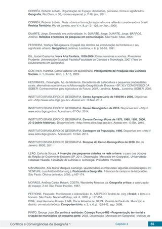 Conflitos e Convergências da Geografia 1 Capítulo 4 55
CORRÊA, Roberto Lobato. Organização do Espaço: dimensões, processo, forma e significados.
Geografia, Rio Claro, v. 36, número especial, p. 7-16, jan., 2011.
CORRÊA, Roberto Lobato. Rede urbana e formação espacial –uma reflexão considerando o Brasil.
Revista Território, Rio de Janeiro, ano V, n. 8, p-121-129, jan./jun., 2000.
DUARTE, Jorge. Entrevista em profundidade. In. DUARTE, Jorge; DUARTE, Jorge, BARROS,
Antônio. Métodos e técnicas de pesquisa em comunicação. São Paulo: Atlas, 2005.
FERREIRA, Yoshiya Nakagawara. O papel dos distritos na estruturação da fronteira e o seu
significado urbano. Geografia (Londrina), Londrina, v. 6, p. 55-55, 1991.
GIL, Izabel Castanha. Nova Alta Paulista, 1930-2006: Entre memórias e sonhos. Presidente
Prudente: Universidade Estadual Paulista/Faculdade de Ciências e Tecnologia, 2007 (Tese de
Doutoramento em Geografia).
GÜNTHER, Hartmut. Como elaborar um questionário. Planejamento de Pesquisa nas Ciências
Sociais. n. 1. Brasília: UnB, p. 1-15, 2003.
HESPANHOL, Rosangela. Ap. de Medeiros. Decadência da cafeicultura e pequenas propriedades
rurais: alternativas econômicas na Microrregião Geográfica de Dracena –SP. XLV CONGRESSO DA
SOBER: Conhecimentos para Agricultura do Futuro, 2007, Londrina. Anais... Londrina: SOBER, 2007.
INSTITUTO BRASILEIRO DE GEOGRAFIA. Censo Agropecuário de 1995/96 e 2006. Disponível
em: <http://www.sidra.ibge.gov.br>. Acesso em: 10 Mar. 2015
INSTITUTO BRASILEIRO DE GEOGRAFIA. Censo Demográfico de 2010. Disponível em: <http://
www.sidra.ibge.gov.br>. Acesso em: 07 Out. 2014.
INSTITUTO BRASILEIRO DE GEOGRAFIA. Censos Demográficos de 1970, 1980, 1991, 2000,
2010 (série histórica). Disponível em: <http://www.sidra.ibge.gov.br>. Acesso em: 13 Set. 2015.
INSTITUTO BRASILEIRO DE GEOGRAFIA. Contagem da População, 1996. Disponível em: <http://
www.sidra.ibge.gov.br>. Acesso em: 13 Set. 2015.
INSTITUTO BRASILEIRO DE GEOGRAFIA. Sinopse do Censo Demográfico de 2010. Rio de
Janeiro: IBGE, 2011.
LEÃO, Carla de Souza. A inserção das pequenas cidades na rede urbana: o caso das cidades
da Região de Governo de Dracena-SP. 2011. Dissertação (Mestrado em Geografia). Universidade
Estadual Paulista/ Faculdade de Ciências e Tecnologia, Presidente Prudente.
MARANGONI, Ana Maria Marques Camargo. Questionários e entrevistas: algumas considerações. In:
VENTURI, Luis Antônio Bittar (org.). Praticando a Geografia: Técnicas de campo e de laboratório.
São Paulo: Oficina de textos, 2005, p.167-174.
MORAES, Antônio Carlos Robert; COSTA, Wanderley Messias da. Geografia crítica: a valorização
do espaço. 2 ed. São Paulo: Hucitec, 1987.
PETRONE, Pasquale. Povoamento e colonização. In. AZEVEDO, Aroldo de. (org.) Brasil: a terra e o
homem. São Paulo: Nacional/Edusp, vol. II, 1970. p. 127-158.
PINA, José Hermano Almeira; LIMA, Oscar Almeida de; SILVA, Vicente de Paulo da. Município e
distrito: um estudo teórico. Campo-território. v. 3, v. 6, p. 125-142, ago. 2008.
PINTO, George José. Do sonho à realidade: Córrego Fundo-MG –Fragmentação territorial e
criação de municípios de pequeno porte. 2003. Dissertação (Mestrado em Geografia) -Instituto de
 