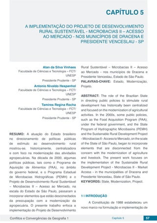 Conflitos e Convergências da Geografia 1 Capítulo 5 57
CAPÍTULO 5
doi
A IMPLEMENTAÇÃO DO PROJETO DE DESENVOLVIMENTO
RURAL SUSTENTÁVEL - MICROBACIAS II – ACESSO
AO MERCADO - NOS MUNICÍPIOS DE DRACENA E
PRESIDENTE VENCESLAU - SP
Alan da Silva Vinhaes
Faculdade de Ciências e Tecnologia – FCT/
UNESP
Presidente Prudente - SP
Antonio Nivaldo Hespanhol
Faculdade de Ciências e Tecnologia – FCT/
UNESP
Presidente Prudente - SP
Tamires Regina Rocha
Faculdade de Ciências e Tecnologia – FCT/
UNESP
Presidente Prudente - SP
RESUMO: A atuação do Estado brasileiro
no direcionamento de políticas públicas
de estímulo ao desenvolvimento rural
mostrou-se, historicamente, centralizadora
e com foco na modernização das atividades
agropecuárias. Na década de 2000, algumas
políticas públicas, tais como o Programa de
Aquisição de Alimentos (PAA), no âmbito
do governo federal, e o Programa Estadual
de Microbacias Hidrográficas (PEMH) e o
Projeto de Desenvolvimento Rural Sustentável
– Microbacias II – Acesso ao Mercado, na
escala do Estado de São Paulo, passaram a
incorporar elementos que estão desconectados
da preocupação com a modernização da
agropecuária. O presente trabalho enfoca a
implementação do Projeto de Desenvolvimento
Rural Sustentável – Microbacias II – Acesso
ao Mercado - nos municípios de Dracena e
Presidente Venceslau, Estado de São Paulo.
PALAVRAS-CHAVE: Estado, Modernização,
Projeto.
ABSTRACT: The role of the Brazilian State
in directing public policies to stimulate rural
development has historically been centralized
and focused on the modernization of agricultural
activities. In the 2000s, some public policies,
such as the Food Acquisition Program (PAA),
under the federal government, and the State
Program of Hydrographic Microbasins (PEMH)
and the Sustainable Rural Development Project
- Microbacias II -Access to Mercado, on the scale
of the State of São Paulo, began to incorporate
elements that are disconnected from the
concern with the modernization of agriculture
and livestock. The present work focuses on
the implementation of the Sustainable Rural
Development Project - Microbacias II - Market
Access - in the municipalities of Dracena and
Presidente Venceslau, State of São Paulo.
KEYWORDS: State, Modernization, Project.
1 | 	INTRODUÇÃO
A Constituição de 1988 estabeleceu um
novo marco na formulação e implementação de
 