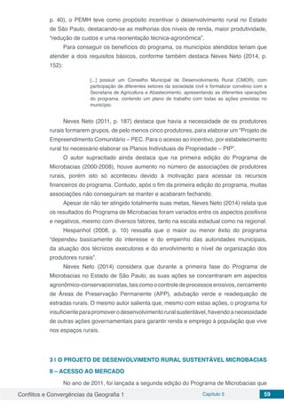 Conflitos e Convergências da Geografia 1 Capítulo 5 59
p. 40), o PEMH teve como propósito incentivar o desenvolvimento rural no Estado
de São Paulo, destacando-se as melhorias dos níveis de renda, maior produtividade,
“redução de custos e uma reorientação técnica-agronômica”.
Para conseguir os benefícios do programa, os municípios atendidos teriam que
atender a dois requisitos básicos, conforme também destaca Neves Neto (2014, p.
152):
[...] possuir um Conselho Municipal de Desenvolvimento Rural (CMDR), com
participação de diferentes setores da sociedade civil e formalizar convênio com a
Secretaria de Agricultura e Abastecimento, apresentando as diferentes operações
do programa, contendo um plano de trabalho com todas as ações previstas no
município.
Neves Neto (2011, p. 187) destaca que havia a necessidade de os produtores
rurais formarem grupos, de pelo menos cinco produtores, para elaborar um “Projeto de
Empreendimento Comunitário – PEC. Para o acesso ao incentivo, por estabelecimento
rural foi necessário elaborar os Planos Individuais de Propriedade – PIP”.
O autor supracitado ainda destaca que na primeira edição do Programa de
Microbacias (2000-2008), houve aumento no número de associações de produtores
rurais, porém isto só aconteceu devido à motivação para acessar os recursos
financeiros do programa. Contudo, após o fim da primeira edição do programa, muitas
associações não conseguiram se manter e acabaram fechando.
Apesar de não ter atingido totalmente suas metas, Neves Neto (2014) relata que
os resultados do Programa de Microbacias foram variados entre os aspectos positivos
e negativos, mesmo com diversos fatores, tanto na escala estadual como na regional.
Hespanhol (2008, p. 10) ressalta que o maior ou menor êxito do programa
“dependeu basicamente do interesse e do empenho das autoridades municipais,
da atuação dos técnicos executores e do envolvimento e nível de organização dos
produtores rurais”.
Neves Neto (2014) considera que durante a primeira fase do Programa de
Microbacias no Estado de São Paulo, as suas ações se concentraram em aspectos
agronômico-conservacionistas,taiscomoocontroledeprocessoserosivos,cercamento
de Áreas de Preservação Permanente (APP), adubação verde e readequação de
estradas rurais. O mesmo autor salienta que, mesmo com estas ações, o programa foi
insuficienteparapromoverodesenvolvimentoruralsustentável,havendoanecessidade
de outras ações governamentais para garantir renda e emprego à população que vive
nos espaços rurais.
3 | 	O PROJETO DE DESENVOLVIMENTO RURAL SUSTENTÁVEL MICROBACIAS
II – ACESSO AO MERCADO
No ano de 2011, foi lançada a segunda edição do Programa de Microbacias que
 