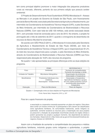 Conflitos e Convergências da Geografia 1 Capítulo 5 60
tem como principal objetivo promover a maior integração dos pequenos produtores
rurais ao mercado, diferente, portanto da sua primeira edição que possuía caráter
ambiental.
O Projeto de Desenvolvimento Rural Sustentável (PDRS) Microbacias II – Acesso
ao Mercado é um projeto do Governo do Estado de São Paulo, com financiamento
parcialdoBancoMundial,executadopelaSecretariadaAgriculturaeAbastecimento,por
intermédio da Coordenadoria de Assistência Técnica Integral (CATI), e pela Secretaria
do Meio Ambiente, por intermédio da Coordenadoria de Biodiversidade e Recursos
Naturais (CBRN). Com valor total de US$ 130 milhões, está sendo executado desde
2011, com previsão inicial de conclusão para o ano de 2015. No entanto, o projeto foi
prorrogado até o mês de setembro de 2017, quando o cronograma de desembolso de
recursos do Banco Mundial foi encerrado.
De acordo com SÃO PAULO (2011), o Microbacias II é executado pela Secretaria
de Agricultura e Abastecimento do Estado de São Paulo (SEAB), por meio da
Coordenadoria de Assistência Técnica e Integral (CATI), que é responsável por 81,2%
do total dos recursos disponíveis para o projeto, e pela Secretaria do Meio Ambiente,
através da Coordenadoria de Biodiversidade e Recursos Naturais (CBRN) que ficou
responsável pela alocação de 18,8% dos recursos do programa.
No quadro 1 são apresentadas as principais diferenças entre as duas edições do
programa.
PEMH MICROBACIAS II
Foco Ambiental *Aumento da competitividade
*Aumento de emprego e renda
Unidade de Trabalho Microbacia Hidrográfica Organização de produtores
(Associação e Cooperativa)
Beneficiários Produtores Individuais e/ou
Coletivos
Associações - fortalecimento
Associação e Cooperativa
Agricultores familiares e grupos
de uma cadeia produtiva comum
envolvida pela Associação/
Cooperativa
Execução Plano de Microbacia Plano de Negócio
Quadro 1. Comparação entre as duas edições do Programa de Microbacias
Fonte: Neves Neto; Hespanhol, 2015, p. 247
Para ter o apoio financeiro do projeto,
a associação ou cooperativa necessita apresentar um plano de negócio. Este plano
deve conter um número mínimo de 15 participantes e 50% devem ser classificados
como agricultores familiares. Às comunidades tradicionais, sendo indígena ou
quilombola, somente receberá os recursos para a implantação dos seus projetos
se possuírem a titulação da propriedade reconhecida através de órgãos oficiais e
podem apresentar seu projeto a qualquer momento, não dependendo de abertura
de chamadas. Disponível em <http://www.cati.sp.gov.br/microbacias2/iniciativas-de-
negocio> Acesso em 03/04/2018).
Assim com a finalidade de aumentar a competitividade dos pequenos e médios
agricultores familiares, incluindo grupos como indígenas e quilombolas, o projeto
 