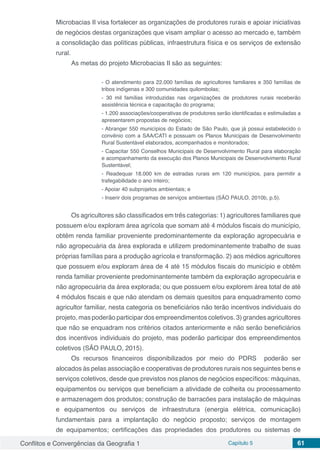 Conflitos e Convergências da Geografia 1 Capítulo 5 61
Microbacias II visa fortalecer as organizações de produtores rurais e apoiar iniciativas
de negócios destas organizações que visam ampliar o acesso ao mercado e, também
a consolidação das políticas públicas, infraestrutura física e os serviços de extensão
rural.
As metas do projeto Microbacias II são as seguintes:
- O atendimento para 22.000 famílias de agricultores familiares e 350 famílias de
tribos indígenas e 300 comunidades quilombolas;
- 30 mil famílias introduzidas nas organizações de produtores rurais receberão
assistência técnica e capacitação do programa;
- 1.200 associações/cooperativas de produtores serão identificadas e estimuladas a
apresentarem propostas de negócios;
- Abranger 550 municípios do Estado de São Paulo, que já possui estabelecido o
convênio com a SAA/CATI e possuam os Planos Municipais de Desenvolvimento
Rural Sustentável elaborados, acompanhados e monitorados;
- Capacitar 550 Conselhos Municipais de Desenvolvimento Rural para elaboração
e acompanhamento da execução dos Planos Municipais de Desenvolvimento Rural
Sustentável;
- Readequar 18.000 km de estradas rurais em 120 municípios, para permitir a
trafegabilidade o ano inteiro;
- Apoiar 40 subprojetos ambientais; e
- Inserir dois programas de serviços ambientais (SÃO PAULO, 2010b, p.5).
Os agricultores são classificados em três categorias: 1) agricultores familiares que
possuem e/ou exploram área agrícola que somam até 4 módulos fiscais do município,
obtêm renda familiar proveniente predominantemente da exploração agropecuária e
não agropecuária da área explorada e utilizem predominantemente trabalho de suas
próprias famílias para a produção agrícola e transformação. 2) aos médios agricultores
que possuem e/ou exploram área de 4 até 15 módulos fiscais do município e obtêm
renda familiar proveniente predominantemente também da exploração agropecuária e
não agropecuária da área explorada; ou que possuem e/ou explorem área total de até
4 módulos fiscais e que não atendam os demais quesitos para enquadramento como
agricultor familiar, nesta categoria os beneficiários não terão incentivos individuais do
projeto, mas poderão participar dos empreendimentos coletivos. 3) grandes agricultores
que não se enquadram nos critérios citados anteriormente e não serão beneficiários
dos incentivos individuais do projeto, mas poderão participar dos empreendimentos
coletivos (SÃO PAULO, 2015).
Os recursos financeiros disponibilizados por meio do PDRS poderão ser
alocados às pelas associação e cooperativas de produtores rurais nos seguintes bens e
serviços coletivos, desde que previstos nos planos de negócios específicos: máquinas,
equipamentos ou serviços que beneficiam a atividade de colheita ou processamento
e armazenagem dos produtos; construção de barracões para instalação de máquinas
e equipamentos ou serviços de infraestrutura (energia elétrica, comunicação)
fundamentais para a implantação do negócio proposto; serviços de montagem
de equipamentos; certificações das propriedades dos produtores ou sistemas de
 