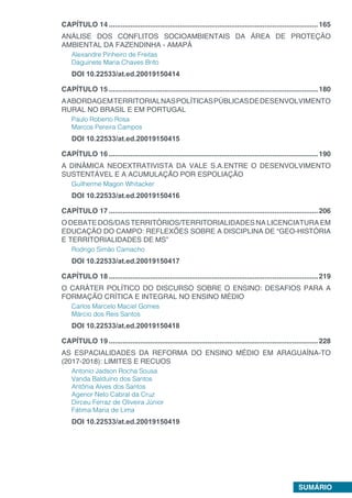 SUMÁRIO
CAPÍTULO 14...........................................................................................................165
ANÁLISE DOS CONFLITOS SOCIOAMBIENTAIS DA ÁREA DE PROTEÇÃO
AMBIENTAL DA FAZENDINHA - AMAPÁ
Alexandre Pinheiro de Freitas
Daguinete Maria Chaves Brito
DOI 10.22533/at.ed.20019150414
CAPÍTULO 15...........................................................................................................180
AABORDAGEMTERRITORIALNASPOLÍTICASPÚBLICASDEDESENVOLVIMENTO
RURAL NO BRASIL E EM PORTUGAL
Paulo Roberto Rosa
Marcos Pereira Campos
DOI 10.22533/at.ed.20019150415
CAPÍTULO 16...........................................................................................................190
A DINÂMICA NEOEXTRATIVISTA DA VALE S.A.ENTRE O DESENVOLVIMENTO
SUSTENTÁVEL E A ACUMULAÇÃO POR ESPOLIAÇÃO
Guilherme Magon Whitacker
DOI 10.22533/at.ed.20019150416
CAPÍTULO 17...........................................................................................................206
O DEBATE DOS/DAS TERRITÓRIOS/TERRITORIALIDADES NA LICENCIATURA EM
EDUCAÇÃO DO CAMPO: REFLEXÕES SOBRE A DISCIPLINA DE “GEO-HISTÓRIA
E TERRITORIALIDADES DE MS”
Rodrigo Simão Camacho
DOI 10.22533/at.ed.20019150417
CAPÍTULO 18...........................................................................................................219
O CARÁTER POLÍTICO DO DISCURSO SOBRE O ENSINO: DESAFIOS PARA A
FORMAÇÃO CRÍTICA E INTEGRAL NO ENSINO MÉDIO
Carlos Marcelo Maciel Gomes
Márcio dos Reis Santos
DOI 10.22533/at.ed.20019150418
CAPÍTULO 19...........................................................................................................228
AS ESPACIALIDADES DA REFORMA DO ENSINO MÉDIO EM ARAGUAÍNA-TO
(2017-2018): LIMITES E RECUOS
Antonio Jadson Rocha Sousa
Vanda Balduíno dos Santos
Antônia Alves dos Santos
Agenor Neto Cabral da Cruz
Dirceu Ferraz de Oliveira Jùnior
Fátima Maria de Lima
DOI 10.22533/at.ed.20019150419
 