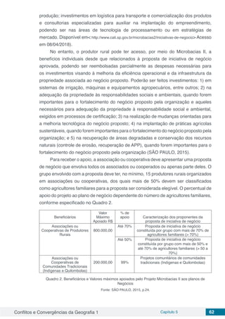 Conflitos e Convergências da Geografia 1 Capítulo 5 62
produção; investimentos em logística para transporte e comercialização dos produtos
e consultorias especializadas para auxiliar na implantação do empreendimento,
podendo ser nas áreas de tecnologia de processamento ou em estratégias de
mercado. Disponível em< http://www.cati.sp.gov.br/microbacias2/iniciativas-de-negocio> Acesso
em 08/04/2018).
No entanto, o produtor rural pode ter acesso, por meio do Microbacias II, a
benefícios individuais desde que relacionados à proposta de iniciativa de negócio
aprovada, podendo ser reembolsadas parcialmente as despesas necessárias para
os investimentos visando à melhoria da eficiência operacional e da infraestrutura da
propriedade associada ao negócio proposto. Poderão ser feitos investimentos: 1) em
sistemas de irrigação, máquinas e equipamentos agropecuários, entre outros; 2) na
adequação da propriedade às responsabilidades sociais e ambientais, quando forem
importantes para o fortalecimento do negócio proposto pela organização e aqueles
necessários para adequação da propriedade à responsabilidade social e ambiental,
exigidos em processos de certificação; 3) na realização de mudanças orientadas para
a melhoria tecnológica do negócio proposto; 4) na implantação de práticas agrícolas
sustentáveis, quando forem importantes para o fortalecimento do negócio proposto pela
organização; e 5) na recuperação de áreas degradadas e conservação dos recursos
naturais (controle de erosão, recuperação de APP), quando forem importantes para o
fortalecimento do negócio proposto pela organização (SÃO PAULO, 2015).
Para receber o apoio, a associação ou cooperativa deve apresentar uma proposta
de negócio que envolva todos os associados ou cooperados ou apenas parte deles. O
grupo envolvido com a proposta deve ter, no mínimo, 15 produtores rurais organizados
em associações ou cooperativas, dos quais mais de 50% devem ser classificados
como agricultores familiares para a proposta ser considerada elegível. O percentual de
apoio do projeto ao plano de negócio dependente do número de agricultores familiares,
conforme especificado no Quadro 2.
Beneficiários
Valor
Máximo
Apoiado R$
% de
apoio Caracterização dos proponentes da
proposta de iniciativa de negócio
Associações ou
Cooperativas de Produtores
Rurais
800.000,00
Até 70% Proposta de iniciativa de negócio
constituída por grupo com mais de 70% de
agricultores familiares (> 70%)
Até 50% Proposta de iniciativa de negócio
constituída por grupo com mais de 50% e
até 70% de agricultores familiares (> 50 a
70%)
Associações ou
Cooperativas de
Comunidades Tradicionais
(Indígenas e Quilombolas)
200.000,00 99%
Projetos comunitários de comunidades
tradicionais (Indígenas e Quilombolas)
Quadro 2. Beneficiários e Valores máximos apoiados pelo Projeto Microbacias II aos planos de
Negócios
Fonte: SÃO PAULO, 2015, p.24.
 