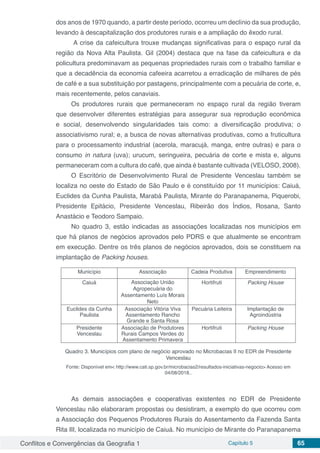 Conflitos e Convergências da Geografia 1 Capítulo 5 65
dos anos de 1970 quando, a partir deste período, ocorreu um declínio da sua produção,
levando à descapitalização dos produtores rurais e a ampliação do êxodo rural.
A crise da cafeicultura trouxe mudanças significativas para o espaço rural da
região da Nova Alta Paulista. Gil (2004) destaca que na fase da cafeicultura e da
policultura predominavam as pequenas propriedades rurais com o trabalho familiar e
que a decadência da economia cafeeira acarretou a erradicação de milhares de pés
de café e a sua substituição por pastagens, principalmente com a pecuária de corte, e,
mais recentemente, pelos canaviais.
Os produtores rurais que permaneceram no espaço rural da região tiveram
que desenvolver diferentes estratégias para assegurar sua reprodução econômica
e social, desenvolvendo singularidades tais como: a diversificação produtiva; o
associativismo rural; e, a busca de novas alternativas produtivas, como a fruticultura
para o processamento industrial (acerola, maracujá, manga, entre outras) e para o
consumo in natura (uva); urucum, seringueira, pecuária de corte e mista e, alguns
permaneceram com a cultura do café, que ainda é bastante cultivada (VELOSO, 2008).
O Escritório de Desenvolvimento Rural de Presidente Venceslau também se
localiza no oeste do Estado de São Paulo e é constituído por 11 municípios: Caiuá,
Euclides da Cunha Paulista, Marabá Paulista, Mirante do Paranapanema, Piquerobi,
Presidente Epitácio, Presidente Venceslau, Ribeirão dos Índios, Rosana, Santo
Anastácio e Teodoro Sampaio.
No quadro 3, estão indicadas as associações localizadas nos municípios em
que há planos de negócios aprovados pelo PDRS e que atualmente se encontram
em execução. Dentre os três planos de negócios aprovados, dois se constituem na
implantação de Packing houses.
Município Associação Cadeia Produtiva Empreendimento
Caiuá Associação União
Agropecuária do
Assentamento Luís Morais
Neto
Hortifruti Packing House
Euclides da Cunha
Paulista
Associação Vitória Viva
Assentamento Rancho
Grande e Santa Rosa
Pecuária Leiteira Implantação de
Agroindústria
Presidente
Venceslau
Associação de Produtores
Rurais Campos Verdes do
Assentamento Primavera
Hortifruti Packing House
Quadro 3. Municípios com plano de negócio aprovado no Microbacias II no EDR de Presidente
Venceslau
Fonte: Disponível em< http://www.cati.sp.gov.br/microbacias2/resultados-iniciativas-negocio> Acesso em
04/08/2018..
As demais associações e cooperativas existentes no EDR de Presidente
Venceslau não elaboraram propostas ou desistiram, a exemplo do que ocorreu com
a Associação dos Pequenos Produtores Rurais do Assentamento da Fazenda Santa
Rita III, localizada no município de Caiuá. No município de Mirante do Paranapanema
 