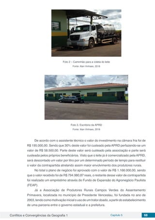 Conflitos e Convergências da Geografia 1 Capítulo 5 68
Foto 2 – Caminhão para a coleta do leite
Fonte: Alan Vinhaes, 2018
Foto 3. Escritório da APRD
Fonte: Alan Vinhaes, 2018
De acordo com o assistente técnico o valor do investimento na câmara fria foi de
R$ 195.000,00. Sendo que 30% deste valor foi custeado pela APRD perfazendo-se um
valor de R$ 58.500,00. Parte deste valor será custeado pela associação e parte será
custeada pelos próprios beneficiários. Visto que o leite já é comercializado pela APRD,
será descontado um valor por litro por um determinado período de tempo para restituir
o valor da contrapartida atrelando assim maior envolvimento dos produtores rurais.
No total o plano de negócio foi aprovado com o valor de R$ 1.166.000,00, sendo
que o valor recebido foi de R$ 794.980,87 reais, o restante desse valor de contrapartida
foi realizado um empréstimo através do Fundo de Expansão do Agronegócio Paulista
(FEAP).
Já a Associação de Produtores Rurais Campos Verdes do Assentamento
Primavera, localizada no município de Presidente Venceslau, foi fundada no ano de
2003, tendo como motivação inicial o uso de um trator doado, a partir do estabelecimento
de uma parceria entre o governo estadual e a prefeitura.
 