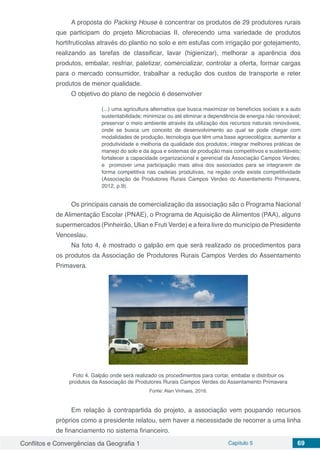 Conflitos e Convergências da Geografia 1 Capítulo 5 69
A proposta do Packing House é concentrar os produtos de 29 produtores rurais
que participam do projeto Microbacias II, oferecendo uma variedade de produtos
hortifrutícolas através do plantio no solo e em estufas com irrigação por gotejamento,
realizando as tarefas de classificar, lavar (higienizar), melhorar a aparência dos
produtos, embalar, resfriar, paletizar, comercializar, controlar a oferta, formar cargas
para o mercado consumidor, trabalhar a redução dos custos de transporte e reter
produtos de menor qualidade.
O objetivo do plano de negócio é desenvolver
(...) uma agricultura alternativa que busca maximizar os benefícios sociais e a auto
sustentabilidade; minimizar ou até eliminar a dependência de energia não renovável;
preservar o meio ambiente através da utilização dos recursos naturais renováveis,
onde se busca um conceito de desenvolvimento ao qual se pode chegar com
modalidades de produção, tecnologia que têm uma base agroecológica; aumentar a
produtividade e melhoria da qualidade dos produtos; integrar melhores práticas de
manejo do solo e da água e sistemas de produção mais competitivos e sustentáveis;
fortalecer a capacidade organizacional e gerencial da Associação Campos Verdes;
e promover uma participação mais ativa dos associados para se integrarem de
forma competitiva nas cadeias produtivas, na região onde existe competitividade
(Associação de Produtores Rurais Campos Verdes do Assentamento Primavera,
2012, p.9).
Os principais canais de comercialização da associação são o Programa Nacional
de Alimentação Escolar (PNAE), o Programa de Aquisição de Alimentos (PAA), alguns
supermercados (Pinheirão, Ulian e Fruti Verde) e a feira livre do município de Presidente
Venceslau.
Na foto 4, é mostrado o galpão em que será realizado os procedimentos para
os produtos da Associação de Produtores Rurais Campos Verdes do Assentamento
Primavera.
Foto 4. Galpão onde será realizado os procedimentos para cortar, embalar e distribuir os
produtos da Associação de Produtores Rurais Campos Verdes do Assentamento Primavera
Fonte: Alan Vinhaes, 2016.
Em relação à contrapartida do projeto, a associação vem poupando recursos
próprios como a presidente relatou, sem haver a necessidade de recorrer a uma linha
de financiamento no sistema financeiro.
 