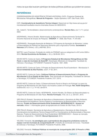 Conflitos e Convergências da Geografia 1 Capítulo 5 71
notou-se que elas buscam participar de todas políticas públicas que podem ter acesso.
REFERÊNCIAS
COORDENADORIA DE ASSISTÊNCIA TÉCNICA INTEGRAL (CATI). Programa Estadual de
Microbacias Hidrográficas. Manual do Programa – Seção Operativa. CATI: São Paulo, 2001.
CATI. Coordenadoria de Assistência Técnica Integral. Disponível em http://www.cati.sp.gov.br/
microbacias2/resultados-resumo-chamadas Acesso em 08/04/2018.
GIL, Izabel C. Territorialidade e desenvolvimento contemporâneo. Revista Nera, ano 7, nº 4, jan/jul,
2004.
HESPANHOL, Antonio Nivaldo. Modernização da Agricultura e Desenvolvimento Territorial/ In:
Encontro Nacional de Grupos de Pesquisa - ENGRUP, 4°. 2008, São Paulo. P. 370-392.
HESPANHOL, Rosangela Aparecida de Medeiros. O Programa de Aquisição de Alimentos: Limites
e Potencialidade de Políticas de Segurança Alimentar para a Agricultura Familiar. Sociedade &
Natureza (UFU Online), v.25, p.469-483, 2013.
MATTEI, Lauro Francisco. Evolução do crédito do PRONAF para as categorias A e A/C entre 2000 e
2010. Revista Econômica do Nordeste, v. 45, p. 58-69-69, 2014.
NEVES NETO, Carlos de Castro. O Programa Estadual de Microbacias Hidrográficas em São
Paulo: o caso do município de Assis/SP. Dissertação (Mestrado em Geografia). Faculdade de
Ciências e Tecnologia, FCT/UNESP, Presidente Prudente. 196 f. 2009.
NEVES NETO, Carlos de Castro. O Projeto de Desenvolvimento Rural Sustentável – Microbacias II.
Fórum Ambiental da Alta Paulista, vol.07, nº 02, 2011.
NEVES NETO, Carlos de Castro. Políticas Públicas & Desenvolvimento Rural: o Programa de
Microbacias I e II no Estado de São Paulo. Tese (doutorado em Geografia). Faculdade de Ciências
e Tecnologia, FCT/UNESP, Presidente Prudente, 312 f, 2013.
NEVES NETO, Carlos de Castro. O Desenvolvimento Rural no Brasil e em Portugal: os casos do
Programa de Microbacias em São Paulo e da Iniciativa Leader em Portugal. Rev. Ateliê Geográfico,
Goiânia-GO, v.8, n.1, p. 74-102, abr/2014.
NEVES NETO, Carlos de Castro; HESPANHOL, Antonio Nivaldo. Os Efeitos da Descontinuidade no
Programa de Microbacias em São Paulo. Revista Formação, nº22, vol. 2, p. 234-251, 2015.
SÃO PAULO (Estado). Secretaria de Agricultura e Abastecimento e Secretaria do Meio Ambiente.
Coordenadoria de Assistência Técnica Integral e Coordenadoria da Biodiversidade e Recursos
Naturais. Projeto de Desenvolvimento Rural Sustentável. MICROBACIAS II – Acesso ao
mercado. Anexo 1: Informações gerais da agropecuária do Estado de São Paulo, 2010 b.
SÃO PAULO (Estado). Secretaria de Agricultura e Abastecimento e Secretaria do Meio Ambiente.
Coordenadoria de Assistência Técnica Integral (CATI) e Coordenadoria da Biodiversidade e Recursos
Naturais. Projeto de Desenvolvimento Rural Sustentável. MICROBACIAS II – Acesso ao mercado.
Acordo de empréstimo – 7908 BR: Manual Operacional, 2015.
VELOSO, Fernando. As estratégias para a permanência dos pequenos produtores rurais no
espaço rural do município de Junqueirópolis-SP. (Trabalho de Conclusão de Curso). Faculdade
de Ciências e Tecnologia, FCT/UNESP, Presidente Prudente, 2008.
VELOSO, Fernando. Políticas Públicas no município de Junqueirópolis (SP): O Pronaf e o PAA.
 