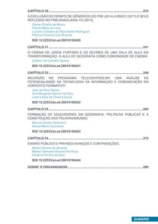 SUMÁRIO
CAPÍTULO 20...........................................................................................................234
A EXCLUSÃO DO DEBATE DE GÊNERO(S) DO PNE (2014) À BNCC (2017) E SEUS
REFLEXOS NO PME/ARAGUAÍNA-TO (2015)
Osmar Oliveira de Moura
Fátima Maria de Lima
Luciane Cardoso do Nascimento Rodrigues
Patrícia Fonseca Dias Miranda
DOI 10.22533/at.ed.20019150420
CAPÍTULO 21...........................................................................................................241
O CINEMA DE JORGE FURTADO E OS DEVIRES DE UMA SALA DE AULA EM
TRANSFORMAÇÃO: A AULA DE GEOGRAFIA COMO COMUNIDADE DE CINEMA
Gilberto de Carvalho Soares
DOI 10.22533/at.ed.20019150421
CAPÍTULO 22...........................................................................................................249
INCURSÃO NO PROGRAMA TELECENTROS.BR: UMA ANÁLISE DA
POTENCIALIDADE DA TECNOLOGIA DA INFORMAÇÃO E COMUNICAÇÃO EM
CONTEXTO FORMATIVO
Jean da Silva Santos
Ana Margarete Gomes da Silva
Lorena Silva de Oliveira Souza
DOI 10.22533/at.ed.20019150422
CAPÍTULO 23...........................................................................................................262
FORMAÇÃO DE EDUCADORES EM GEOGRAFIA: POLÍTICAS PÚBLICAS E A
CONSTRUÇÃO DAS PALAVRASMUNDO
Marcos Aurelio Zanlorenzi
Neusa Maria Tauscheck
DOI 10.22533/at.ed.20019150423
CAPÍTULO 24...........................................................................................................272
ENSINO PÚBLICO E PRIVADO:AVANÇOS E CONTRADIÇÕES
Marbio Pereira de Almeida
Maikon Geovane Oliveira Vila Nova
Gilvânia Ferreira da Silva
DOI 10.22533/at.ed.20019150424
SOBRE O ORGANIZADOR......................................................................................280
 