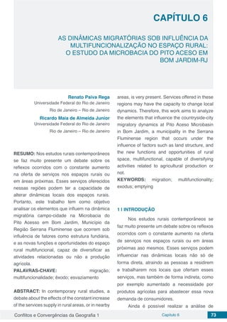Conflitos e Convergências da Geografia 1 Capítulo 6 73
CAPÍTULO 6
doi
AS DINÂMICAS MIGRATÓRIAS SOB INFLUÊNCIA DA
MULTIFUNCIONALIZAÇÃO NO ESPAÇO RURAL:
O ESTUDO DA MICROBACIA DO PITO ACESO EM
BOM JARDIM-RJ
Renato Paiva Rega
Universidade Federal do Rio de Janeiro
Rio de Janeiro – Rio de Janeiro
Ricardo Maia de Almeida Junior
Universidade Federal do Rio de Janeiro
Rio de Janeiro – Rio de Janeiro
RESUMO: Nos estudos rurais contemporâneos
se faz muito presente um debate sobre os
reflexos ocorridos com o constante aumento
na oferta de serviços nos espaços rurais ou
em áreas próximas. Esses serviços oferecidos
nessas regiões podem ter a capacidade de
alterar dinâmicas locais dos espaços rurais.
Portanto, este trabalho tem como objetivo
analisar os elementos que influem na dinâmica
migratória campo-cidade na Microbacia do
Pito Acesso em Bom Jardim, Município da
Região Serrana Fluminense que ocorrem sob
influência de fatores como estrutura fundiária,
e as novas funções e oportunidades do espaço
rural multifuncional, capaz de diversificar as
atividades relacionadas ou não a produção
agrícola.
PALAVRAS-CHAVE: migração;
multifuncionalidade; êxodo; esvaziamento
ABSTRACT: In contemporary rural studies, a
debate about the effects of the constant increase
of the services supply in rural areas, or in nearby
areas, is very present. Services offered in these
regions may have the capacity to change local
dynamics. Therefore, this work aims to analyze
the elements that influence the countryside-city
migratory dynamics at Pito Aceso Microbasin
in Bom Jardim, a municipality in the Serrana
Fluminense region that occurs under the
influence of factors such as land structure, and
the new functions and opportunities of rural
space, multifunctional, capable of diversifying
activities related to agricultural production or
not.
KEYWORDS: migration; multifunctionality;
exodus; emptying
1 | 	INTRODUÇÃO
Nos estudos rurais contemporâneos se
faz muito presente um debate sobre os reflexos
ocorridos com o constante aumento na oferta
de serviços nos espaços rurais ou em áreas
próximas aso mesmos. Esses serviços podem
influenciar nas dinâmicas locais não só de
forma direta, atraindo as pessoas a residirem
e trabalharem nos locais que ofertam esses
serviços, mas também de forma indireta, como
por exemplo aumentado a necessidade por
produtos agrícolas para abastecer essa nova
demanda de consumidores.
Ainda é possível realizar a análise de
 