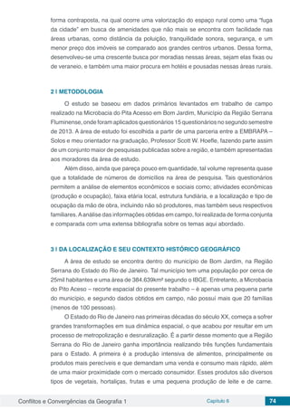 Conflitos e Convergências da Geografia 1 Capítulo 6 74
forma contraposta, na qual ocorre uma valorização do espaço rural como uma “fuga
da cidade” em busca de amenidades que não mais se encontra com facilidade nas
áreas urbanas, como distância da poluição, tranquilidade sonora, segurança, e um
menor preço dos imóveis se comparado aos grandes centros urbanos. Dessa forma,
desenvolveu-se uma crescente busca por moradias nessas áreas, sejam elas fixas ou
de veraneio, e também uma maior procura em hotéis e pousadas nessas áreas rurais.
2 | 	METODOLOGIA
O estudo se baseou em dados primários levantados em trabalho de campo
realizado na Microbacia do Pita Acesso em Bom Jardim, Município da Região Serrana
Fluminense, onde foram aplicados questionários 15 questionários no segundo semestre
de 2013. A área de estudo foi escolhida a partir de uma parceria entre a EMBRAPA –
Solos e meu orientador na graduação, Professor Scott W. Hoefle, fazendo parte assim
de um conjunto maior de pesquisas publicadas sobre a região, e também apresentadas
aos moradores da área de estudo.
Além disso, ainda que pareça pouco em quantidade, tal volume representa quase
que a totalidade de números de domicílios na área de pesquisa. Tais questionários
permitem a análise de elementos econômicos e sociais como; atividades econômicas
(produção e ocupação), faixa etária local, estrutura fundiária, e a localização e tipo de
ocupação da mão de obra, incluindo não só produtores, mas também seus respectivos
familiares.Aanálise das informações obtidas em campo, foi realizada de forma conjunta
e comparada com uma extensa bibliografia sobre os temas aqui abordado.
3 | 	DA LOCALIZAÇÃO E SEU CONTEXTO HISTÓRICO GEOGRÁFICO
A área de estudo se encontra dentro do município de Bom Jardim, na Região
Serrana do Estado do Rio de Janeiro. Tal município tem uma população por cerca de
25mil habitantes e uma área de 384.639km² segundo o IBGE. Entretanto, a Microbacia
do Pito Aceso – recorte espacial do presente trabalho – é apenas uma pequena parte
do município, e segundo dados obtidos em campo, não possuí mais que 20 famílias
(menos de 100 pessoas).
O Estado do Rio de Janeiro nas primeiras décadas do século XX, começa a sofrer
grandes transformações em sua dinâmica espacial, o que acabou por resultar em um
processo de metropolização e desruralização. É a partir desse momento que a Região
Serrana do Rio de Janeiro ganha importância realizando três funções fundamentais
para o Estado. A primeira é a produção intensiva de alimentos, principalmente os
produtos mais perecíveis e que demandam uma venda e consumo mais rápido, além
de uma maior proximidade com o mercado consumidor. Esses produtos são diversos
tipos de vegetais, hortaliças, frutas e uma pequena produção de leite e de carne.
 