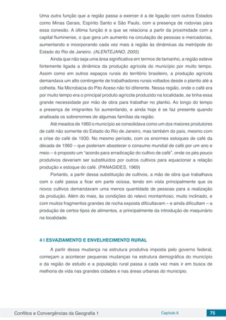 Conflitos e Convergências da Geografia 1 Capítulo 6 75
Uma outra função que a região passa a exercer é a de ligação com outros Estados
como Minas Gerais, Espírito Santo e São Paulo, com a presença de rodovias para
essa conexão. A última função é a que se relaciona a partir da proximidade com a
capital fluminense, o que gera um aumento na circulação de pessoas e mercadorias,
aumentando e incorporando cada vez mais à região às dinâmicas da metrópole do
Estado do Rio de Janeiro. (ALENTEJANO, 2005)
Ainda que não seja uma área significativa em termos de tamanho, a região esteve
fortemente ligada a dinâmica da produção agrícola do município por muito tempo.
Assim como em outros espaços rurais do território brasileiro, a produção agrícola
demandava um alto contingente de trabalhadores rurais voltados desde o plantio até a
colheita. Na Microbacia do Pito Aceso não foi diferente. Nessa região, onde o café era
por muito tempo era o principal produto agrícola produzido na localidade, se tinha essa
grande necessidade por mão de obra para trabalhar no plantio. Ao longo do tempo
a presença de imigrantes foi aumentando, e ainda hoje é se faz presente quando
analisada os sobrenomes de algumas famílias da região.
Até meados de 1960 o município se consolidava como um dos maiores produtores
de café não somente do Estado do Rio de Janeiro, mas também do país, mesmo com
a crise do café de 1930. No mesmo período, com os enormes estoques de café da
década de 1960 – que poderiam abastecer o consumo mundial de café por um ano e
meio – é proposto um “acordo para erradicação do cultivo de café”, onde os pés pouco
produtivos deveriam ser substituídos por outros cultivos para equacionar a relação
produção x estoque do café. (PANAGIDES, 1969)
Portanto, a partir dessa substituição de cultivos, a mão de obra que trabalhava
com o café passa a ficar em parte ociosa, tendo em vista principalmente que os
novos cultivos demandavam uma menos quantidade de pessoas para a realização
da produção. Além do mais, às condições do relevo montanhoso, muito inclinado, e
com muitos fragmentos grandes de rocha exposta dificultavam – e ainda dificultam – a
produção de certos tipos de alimentos, e principalmente da introdução de maquinário
na localidade.
4 | 	ESVAZIAMENTO E ENVELHECIMENTO RURAL
A partir dessa mudança na estrutura produtiva imposta pelo governo federal,
começam a acontecer pequenas mudanças na estrutura demográfica do município
e da região de estudo e a população rural passa a cada vez mais ir em busca de
melhoria de vida nas grandes cidades e nas áreas urbanas do município.
 