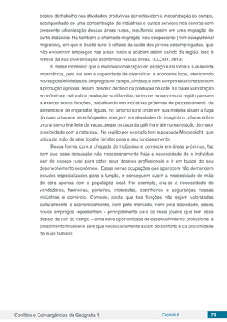 Conflitos e Convergências da Geografia 1 Capítulo 6 79
postos de trabalho nas atividades produtivas agrícolas com a mecanização do campo,
acompanhado de uma concentração de indústrias e outros serviços nos centros com
crescente urbanização dessas áreas rurais, resultando assim em uma migração de
curta distância. Há também a chamada migração não ocupacional (non occupational
migration), em que o êxodo rural é reflexo da saída dos jovens desempregados, que
não encontram empregos nas áreas rurais e acabam assim saindo da região. Isso é
reflexo da não diversificação econômica nessas áreas. (CLOUT, 2013)
É nesse momento que a multifuncionalização do espaço rural toma a sua devida
importância, pois ela tem a capacidade de diversificar a economia local, oferecendo
novas possibilidades de empregos no campo, ainda que nem sempre relacionados com
a produção agrícola.Assim, desde o declínio da produção de café, e a baixa valorização
econômica e cultural da produção rural familiar parte dos moradores da região passam
a exercer novas funções, trabalhando em indústrias próximas de processamento de
alimentos e de engarrafar águas, no turismo rural onde em sua maioria visam a fuga
do caos urbano e seus hóspedes imergem em atividades do imaginário urbano sobre
o rural como tirar leite de vacas, pegar os ovos da galinha e até numa relação de maior
proximidade com a natureza. Na região por exemplo tem a pousada Morgenlicht, que
utiliza da mão de obra local e familiar para o seu funcionamento.
Dessa forma, com a chegada de indústrias e comércio em áreas próximas, faz
com que essa população não necessariamente haja a necessidade de o indivíduo
sair do espaço rural para obter seus desejos profissionais e ir em busca do seu
desenvolvimento econômico. Essas novas ocupações que aparecem não demandam
estudos especializados para a função, e conseguem suprir a necessidade de mão
de obra apenas com a população local. Por exemplo, cria-se a necessidade de
vendedores, faxineiras, porteiros, motoristas, cozinheiros e seguranças nessas
indústrias e comércio. Contudo, ainda que tais funções não sejam valorizadas
culturalmente e economicamente, nem pelo mercado, nem pela sociedade, esses
novos empregos representam - principalmente para os mais jovens que tem esse
desejo de sair do campo – uma nova oportunidade de desenvolvimento profissional e
crescimento financeiro sem que necessariamente saiam do conforto e da proximidade
de suas famílias.
 