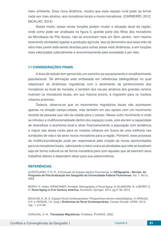 Conflitos e Convergências da Geografia 1 Capítulo 6 81
meio ambiente. Essa nova dinâmica, mostra que esse espaço rural pode se tornar
cada vez mais atrativo, aos moradores locais e novos moradores. (CARNEIRO, 2012;
BICALHO, 2014)
Desse modo, essas novas funções podem mudar a situação atual da região,
onde como pode ser analisado na figura 5, grande parte dos filhos dos moradores
da Microbacia do Pito Aceso, não se encontram mais em Bom Jardim, nem mesmo
exercendo atividades ligadas a produção agrícola. Isso já demonstra que essa mão de
obra mais jovem está sendo atraídas para outras áreas mais dinâmicas, e em funções
mais valorizadas culturalmente e economicamente pela sociedade e por eles.
7 | 	CONSIDERAÇÕES FINAIS
A área de estudo tem percorrido um caminho ao esvaziamento e envelhecimento
populacional. Tal afirmação está embasada em referências bibliográficas no qual
relacionam as dinâmicas migratórias com o sentimento de pertencimento dos
moradores ao local de moradia, e também dos visuais atrativos dos grandes centros
motivam os moradores locais, em sua maioria jovens, à migrarem para os núcleos
urbanos próximos.
Todavia, observa-se que os movimentos migratórios locais não acontecem
apenas na direção campo-cidade, mas também em seu oposto com um movimento
recente de pessoas que vão da cidade para o campo. Nesse outro movimento é onde
se introduz a multifuncionalidade dentro dos espaços rurais, pois ela tem a capacidade
de diversificar a economia local e atrair financeiramente a população com tendência
a migrar das áreas rurais para os núcleos urbanos em busca de uma melhoria nas
condições de vida e de atrair novos moradores para a região. Portanto, esse processo
de multifuncionalização pode ser responsável pela criação de novas oportunidades
para os moradores locais, valorizando o meio rural e as atividades que nele se localizam
seja de forma cultural ou de forma monetária para com aqueles que ali exercem seus
trabalhos diários e dependem disso para sua sobrevivência.
REFERÊNCIAS
ALENTEJANO, P. R. R., A Evolução do Espaço Agrário Fluminense, In GEOgraphia - Revista  do
Programa de Pós-Graduação em Geografia da Universidade Federal Fluminense, Vol. 7, No13,
2005
BERRY, E. Helen; KIRSCHNER, Annabel. Demography of Rural Aging. In GLASGOW, N. e BERRY, E.
H. Rural Aging in 21st Century America. Dordrecht, Springer, 2013, pg17-36, 2013.
BICALHO, A. M. S. Espaço Rural Contemporâneo: Perspectivas teórico-metodológicas. In ARAUJO,
A.P. e VARGAS, I.A. (orgs.) Dinâmicas do Rural Contemporâneo. Campo Grande: UFMS, 2014,
cap. 1, p13-36.
CARLEIAL, A. N.. Transições Migratórias, Fortaleza, IPLANCE, 2002.
 