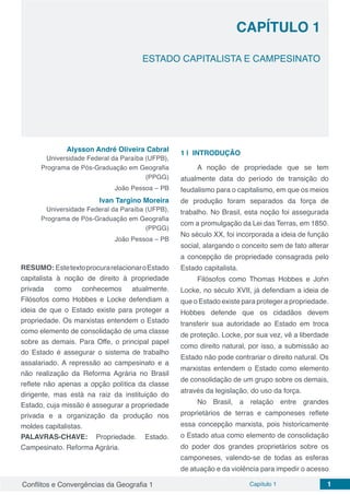 Conflitos e Convergências da Geografia 1 Capítulo 1 1
CAPÍTULO 1
doi
ESTADO CAPITALISTA E CAMPESINATO
Alysson André Oliveira Cabral
Universidade Federal da Paraíba (UFPB),
Programa de Pós-Graduação em Geografia
(PPGG)
João Pessoa – PB
Ivan Targino Moreira
Universidade Federal da Paraíba (UFPB),
Programa de Pós-Graduação em Geografia
(PPGG)
João Pessoa – PB
RESUMO: EstetextoprocurarelacionaroEstado
capitalista à noção de direito à propriedade
privada como conhecemos atualmente.
Filósofos como Hobbes e Locke defendiam a
ideia de que o Estado existe para proteger a
propriedade. Os marxistas entendem o Estado
como elemento de consolidação de uma classe
sobre as demais. Para Offe, o principal papel
do Estado é assegurar o sistema de trabalho
assalariado. A repressão ao campesinato e a
não realização da Reforma Agrária no Brasil
reflete não apenas a opção política da classe
dirigente, mas está na raiz da instituição do
Estado, cuja missão é assegurar a propriedade
privada e a organização da produção nos
moldes capitalistas.
PALAVRAS-CHAVE: Propriedade. Estado.
Campesinato. Reforma Agrária.
1 | 	INTRODUÇÃO
A noção de propriedade que se tem
atualmente data do período de transição do
feudalismo para o capitalismo, em que os meios
de produção foram separados da força de
trabalho. No Brasil, esta noção foi assegurada
com a promulgação da Lei das Terras, em 1850.
No século XX, foi incorporada a ideia de função
social, alargando o conceito sem de fato alterar
a concepção de propriedade consagrada pelo
Estado capitalista.
Filósofos como Thomas Hobbes e John
Locke, no século XVII, já defendiam a ideia de
que o Estado existe para proteger a propriedade.
Hobbes defende que os cidadãos devem
transferir sua autoridade ao Estado em troca
de proteção. Locke, por sua vez, vê a liberdade
como direito natural, por isso, a submissão ao
Estado não pode contrariar o direito natural. Os
marxistas entendem o Estado como elemento
de consolidação de um grupo sobre os demais,
através da legislação, do uso da força.
No Brasil, a relação entre grandes
proprietários de terras e camponeses reflete
essa concepção marxista, pois historicamente
o Estado atua como elemento de consolidação
do poder dos grandes proprietários sobre os
camponeses, valendo-se de todas as esferas
de atuação e da violência para impedir o acesso
 