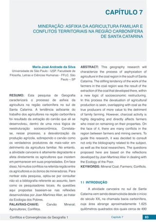 Conflitos e Convergências da Geografia 1 Capítulo 7 83
MINERAÇÃO: ASFIXIA DA AGRICULTURA FAMILIAR E
CONFLITOS TERRITORIAIS NA REGIÃO CARBONÍFERA
DE SANTA CATARINA
CAPÍTULO 7
doi
Maria José Andrade da Silva
Universidade de São Paulo - USP. Faculdade de
Filosofia, Letras e Ciências Humanas - FFLC. São
Paulo – SP
RESUMO: Esta pesquisa de Geografia
caracterizará o processo de asfixia da
agricultura na região carbonífera no sul de
Santa Catarina. A tendência asfixiante do
trabalho dos agricultores na região carbonífera
foi resultado da extração do carvão que ali se
desenvolveu, dentro de uma nova lógica de
reestruturação socioeconômica. Constata-
se, nesse processo, a desvalorização da
produção agrícola, sobrepondo o carvão como
os verdadeiros produtores de mais-valor em
detrimento da agricultura familiar. No entanto,
a atividade carvoeira é altamente degradante e
afeta diretamente os agricultores que insistem
em permanecer em suas propriedades. Em face
disso, há muitos conflitos na referida região entre
os agricultores e os donos de mineradoras. Para
nortear esta pesquisa, optou-se por consultar
não só a bibliografia referente ao assunto, bem
como os pesquisadores locais. As questões
aqui propostas baseiam-se nas reflexões
desenvolvidas por Joan Martínez Alier, ao tratar
da Ecologia dos Pobres.
PALAVRAS-CHAVE: Carvão Mineral;
Agricultores; Conflitos.
ABSTRACT: This geography research will
characterize the process of asphyxiation of
agriculture in the coal region in the south of Santa
Catarina. The stifling tendency of the work of the
farmers in the coal region was the result of the
extraction of the coal that developed there, within
a new logic of socioeconomic restructuring.
In this process the devaluation of agricultural
production is seen, overlapping with coal as the
true producers of more value to the detriment
of family farming. However, charcoal activity is
highly degrading and directly affects farmers
who insist on remaining on their properties. On
the face of it, there are many conflicts in the
region between farmers and mining owners. To
guide this research, it was decided to consult
not only the bibliography related to the subject,
as well as the local researchers. The questions
proposed here are based on the reflections
developed by Joan Martinez Alier in dealing with
the Ecology of the Poor.
KEYWORDS: Mineral Coal; Farmers; Conflicts.
1 | 	INTRODUÇÃO
A atividade carvoeira no sul de Santa
Catarina vem sendo desenvolvida desde o início
do século XX, na chamada bacia carbonífera,
cuja área abrange aproximadamente 1.625
quilômetros quadrados dos quais cerca de 490
 