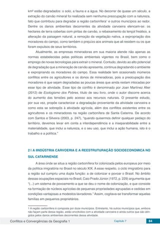 Conflitos e Convergências da Geografia 1 Capítulo 7 84
km² estão degradados: o solo, a fauna e a água. No decorrer de quase um século, a
extração do carvão mineral foi realizada sem nenhuma preocupação com a natureza,
fato que contribuiu para degradar a região carbonífera1
e outros municípios ao redor.
Dentre os danos ambientais decorrentes da atividade carvoeira elencam-se: os
hectares de terra cobertas com piritas de carvão, o rebaixamento do lençol freático, a
alteração da paisagem natural, a remoção da vegetação nativa, a expropriação dos
moradores do campo, como também o prejuízo aos animais que ali residem ou os que
foram expulsos de seus territórios.
Atualmente, as empresas mineradoras em sua maioria atende não apenas as
normas estabelecidas pelas políticas ambientais vigentes no Brasil, bem como o
emprego de novas tecnologias para extrair o mineral. Contudo, devido ao alto potencial
de degradação que a mineração de carvão apresenta, continua degradando o ambiente
e expropriando os moradores do campo. Essa realidade tem ocasionado inúmeros
conflitos entre os agricultores e os donos de mineradoras, pois a preocupação dos
moradores é que sejam degradadas as poucas áreas que ainda restam intocadas por
esse tipo de atividade. Esse tipo de conflito é denominado por Joan Martínez Alier
(2012) de Ecologismo dos Pobres, título de seu livro, onde o autor discorre acerca
do aumento das tensões pelo acesso aos recursos naturais. O presente estudo,
por sua vez, propõe caracterizar a degradação proveniente da atividade carvoeira e
como esta se sobrepôs à atividade agrícola, além dos conflitos existentes entre os
agricultores e os mineradores na região carbonífera de Santa Catarina. De acordo
com Santos e Silveira (2003, p. 247), “quando quisermos definir qualquer pedaço do
território, devemos levar em conta a interdependência e a inseparabilidade entre a
materialidade, que inclui a natureza, e o seu uso, que inclui a ação humana, isto é o
trabalho e a política.”
2 | 	A IINDÚSTRIA CARVOERIA E A REESTRUTURAÇÃO SOCIOECONOMICA NO
SUL CATARINENSE
A área onde se situa a região carbonífera foi colonizada pelos europeus por meio
da política imigratória no Brasil no século XIX. A esse respeito, o ciclo imigratório para
a região sul cumpriu uma dupla função: a de colonizar e povoar o Brasil. No âmbito
dessas ocupações espaciais no Brasil, Caio Prado Júnior (1972, p. 229) argumenta que
“(...) um sistema de povoamento a que se deu o nome de colonização, e que consiste
na formação de núcleos agrícolas de pequenas propriedades agrupadas e cedidas em
condições vantajosas a modestos lavradores.” Assim, cogitava-se transformar aquelas
famílias em pequenos proprietários.
1 A região carbonífera é composta por doze municípios. Entretanto, há outros municípios que, embora
não façam parte dessa região, estão envolvidos com a atividade carvoeira e ainda outros que são atin-
gidos pelos danos ambientais decorrentes dessa atividade.
 