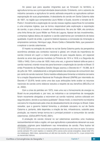 Conflitos e Convergências da Geografia 1 Capítulo 7 85
Ao passo que para aqueles imigrantes que se firmavam no território, a
agricultura tornou-se a principal atividade desenvolvida. Entretanto, com o advento da
indústria carvoeira a agricultura foi sendo asfixiada enquanto os agricultores sofriam
expropriação de suas propriedades. A descoberta do carvão em Santa Catarina data
de 1827, na região que compreendia Lauro Müller e Guatá, durante o reinado de D.
Pedro I. Inicialmente a exploração do carvão nessas regiões específicas foi concedida
a uma empresa inglesa, que se tornou responsável pela exploração e exportação
do carvão, o que a levou a investir em infraestrutura. No ano de 1884, ela construiu
uma linha férrea de Lauro Müller ao Porto de Laguna. Apesar de tais investimentos,
a empresa inglesa deixou de explorar o carvão catarinense por considerá-lo de baixa
qualidade. A partir de então, o governo federal repassou a concessão da mineração a
empresários cariocas, Henrique Lage, Álvaro Catão e Sebastião Neto, que passaram
a explorar o carvão catarinense.
O ímpeto na extração do carvão no sul de Santa Catarina partiu da perspectiva
econômica atrelada aos contextos nacional e global, em virtude da importância do
carvão mineral em suprir a matriz energética do país naquela época, em especial
durante os anos das guerras mundiais (a Primeira de 1914 a 1918; e a Segunda de
1939 a 1945). Com a crise de 1929, mais uma vez, o governo federal volta-se para o
carvão nacional, criando novas leis para favorecer a exploração do carvão no Brasil. O
então Presidente da República Getúlio Vargas assinou o Decreto-lei nº. 19.398, de 9
de julho de 1931, estabelecendo a obrigatoriedade das empresas de consumirem dez
por cento do carvão nacional. Outra medida voltada para fomentar a indústria carvoeira
foi a criação Departamento Nacional de Produção Mineral (DNPM) por intermédio do
Decreto nº 23.979, tendo como uma das suas atribuições tanto avaliar os recursos
nacionais do carvão como elaborar estudos a respeito de seu benefício (BELOLLI et
al., 2002).
Com a crise do petróleo em 1973, mais uma vez o fornecimento de energia no
Brasil viu-se prejudicado e, por isso, as indústrias e as companhias de navegação
foram novamente obrigadas a recorrerem ao carvão nacional, outrora colocado em
segundo plano, devido a sua baixa qualidade2
. Desse modo, o crescimento na indústria
carvoeira foi impulsionado pela crise de desabastecimento de energia no Brasil. Cabe
ressaltar, que o governo federal fomentou a atividade carvoeira no sul de Santa
Catarina e, portanto, dele dependeu a criação de leis, infraestrutura, subsídio para
produção, ao mesmo tempo tornou-se o principal produtor e consumidor do carvão
catarinense. (GOULARTI FILHO, 2001).
A produção do carvão mineral no sul catarinense acarretou uma mudança
socioambiental em toda a região, em que agricultores e pescadores deixaram as suas
atividades originais para trabalharem nas mineradoras de carvão. Para ilustrar tal
2 O carvão catarinense era tido como de baixa qualidade devido ao seu alto índice de rejeito. Do total do
carvão extraído 75% eram rejeitos e o restante (25%) servia como carvão energético; desse total 15%
era metalúrgico. Além disso, apresentava um alto teor de enxofre, em torno de 5%, o que compromete
os mananciais hídricos.
 
