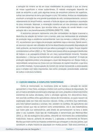 Conflitos e Convergências da Geografia 1 Capítulo 7 87
a extração do minério se dá em duas modalidades de produção o que se chama
de minas superficiais e minas subterrâneas. O método empregado depende de
onde se encontra o solo, pois algumas lavras de encontram próximo da superfície,
outras nas entranhas da terra que chegam a uns 150 metros. Ambas as modalidades
envolvem a remoção de uma grande quantidade de solo, consequentemente, ocorre o
rebaixamento do lençol freático, secando a fonte de águas que abastece a população
na área minerada. Ademais, a mineração constitui-se um dos principais elementos
de contaminação das águas, que envolve todas as etapas do carvão desde a sua
extração até o seu beneficiamento (CITADINI-ZANETTE, 1999).
A economia carvoeira representa uma das contradições da lógica irracional e
destrutiva da relação do homem com o campo, pela sua necessidade de ampliação
da produção nega a existência socioambiental. Isso nos remete a Lefebvre (2008, p.
41), ao esclarecer que a lógica de produção capitalista nega a natureza. Sendo assim,
os recursos naturais são utilizados de forma desenfreada provocando degradação do
meio ambiente, ao mesmo tempo em que altera a paisagem na região. A esse respeito
consideremos Luchiari (2001, p. 18): “Saltam aos nossos olhos as paisagem destituídas
de beleza e as paisagens-símbolo de um risco socioambiental iminente: florestas
devastadas (...) rios que se transformam em canais de esgoto industrial”. O modo de
produção capitalista produz uma paisagem a qual não desejamos ver. Desse modo, a
racionalidade camponesa se choca com os interesses do capital industrial, o que leva
ao conflito imediato. A preocupação do homem do campo transcende a preocupação
pura e simples com fatos importantes, tais como: produção, produtividade, sistemas
de cultivo e estrutura fundiária.
3 | 	CARVÃO MINERAL E CONFLITOS TERRITORIAIS
Como já mencionado, os municípios onde se realiza a extração do carvão
apresentam o meio físico, ecológico e biótico sob contínuo ataque de degradação. Se
por um lado a atividade carvoeira gera emprego, por outro, prejudica o desenvolvimento
econômico de outras atividades, como a atividade agrícola. Em decorrência disso,
tem ocorrido conflitos entre agricultores e donos de mineradoras, os quais nascem da
exploração cada vez mais dos recursos naturais. Então, o território fica melindrado,
pois nele habitam pessoas e animais. Daí, eclodem os conflitos. Os agricultores são
sujeitos sociais que não se definem como ambientalistas, isto é, são trabalhadores
que lutam pela sua sobrevivência, pelo direito de permanecerem na terra e desta
obter o seu sustento. Esse tipo de mobilizações é denominado por Martínez-Alier
(2012, p. 35) de ecologismo dos pobres, diferente do movimento dos ambientalistas
tradicionais, trata-se, portanto de atitudes “[...] aplicadas a movimentos do Terceiro
Mundo que lutam contra os impactos ambientais que ameaçam a vida dos pobres, que
constituem a ampla maioria da população em muitos países.” Sob essa premissa, a
 