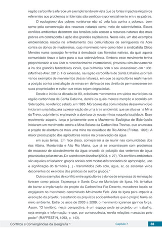Conflitos e Convergências da Geografia 1 Capítulo 7 88
região carbonífera oferece um exemplo tendo em vista que os fortes impactos negativos
referentes aos problemas ambientais são sentidos exponencialmente entre os pobres.
O ecologismo dos pobres norteia-se não só pela luta contra a pobreza, bem
como pela conservação dos recursos naturais como meio de sobrevivência. Esses
conflitos ambientais decorrem das tensões pelo acesso a recursos naturais dos mais
pobres em contraponto à ação dos grandes capitalistas. Neste viés, um dos exemplos
emblemáticos residiu no enfretamento das comunidades de seringueiros no Acre
contra os donos de madeireiras, cujo movimento teve como líder o sindicalista Chico
Mendes numa oposição ferrenha à derrubada das florestas nativas, da qual aquela
comunidade tirava o látex para a sua sobrevivência. Embora esse movimento tenha
proporcionado a seu líder o reconhecimento internacional, provocou simultaneamente
a ira dos grandes fazendeiros locais, que culminou com o seu assassinato em 1988.
(Martínez-Alier, 2012). Por extensão, na região carbonífera de Santa Catarina ocorrem
vários exemplos de movimentos dessa natureza, em que os agricultores reafirmavam
a posição contra a instalação de minas em defesa de seu direito de permanecerem em
suas propriedades e evitar que estas sejam degradadas.
Desde o início da década de 80, eclodiram movimentos em vários municípios da
região carbonífera de Santa Catarina, dentre os quais merece menção o ocorrido em
Sideropólis, no referido estado, em 1985. Moradores das comunidades desse município
iniciaram uma luta para a preservação de uma área ambiental, que se situava na Mina
do Trevo, cujo intento era impedir a abertura de novas minas naquela localidade. Esse
movimento adquiriu força e juntamente com o Movimento Ecológico de Siderópolis
iniciaram um movimento contra a Mina Beluno da Carbonífera Treviso, que anunciara
o projeto de abertura de mais uma mina na localidade de Rio Albina (Freitas, 1998). A
maior preocupação dos agricultores recaía na preservação da água
em suas terras. Em face disso, começaram a se reunir nas comunidades dos
rios Albina, Montanhão e Alto Rio Maina, que já se encontravam com problemas
de escassez de abastecimento da água oriundo da poluição das vertentes de água
provocadas pelas minas. De acordo comAscelrad (2004, p. 27), “Os conflitos ambientais
são aqueles envolvendo grupos sociais com modos diferenciados de apropriação, uso
e significação do território [...] - transmitidos pelo solo, água, ar, os sistemas vivos
decorrentes do exercício das práticas de outros grupos.”
Outros exemplos de conflito entre agricultores e donos de empresas de mineração
tiveram como palcos Esperança e Santa Cruz no Município de Içara. Na tentativa
de barrar a implantação do projeto da Carbonífera Rio Deserto, moradores locais se
engajaram no movimento denominado Movimento Pela Vida de Içara para impedir a
execução do projeto, ressaltando os prejuízos socioambientais que o projeto traria ao
meio ambiente. Entre os anos de 2003 a 2009, o movimento içarense ganhou força.
Assim, “O território, nesta perspectiva, é um espaço onde se projetou um trabalho,
seja energia e informação, e que, por consequência, revela relações marcadas pelo
poder” (RAFFESTIN, 1993, p. 143).
 