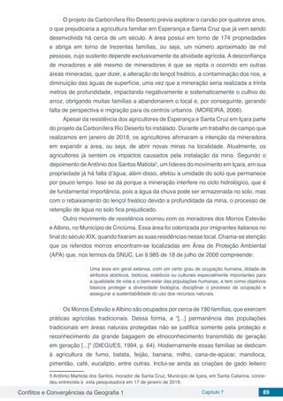 Conflitos e Convergências da Geografia 1 Capítulo 7 89
O projeto da Carbonífera Rio Deserto previa explorar o carvão por quatorze anos,
o que prejudicaria a agricultura familiar em Esperança e Santa Cruz que já vem sendo
desenvolvida há cerca de um século. A área possui em torno de 174 propriedades
e abriga em torno de trezentas famílias, ou seja, um número aproximado de mil
pessoas, cujo sustento depende exclusivamente da atividade agrícola. A desconfiança
de moradores e até mesmo de mineradores é que se repita o ocorrido em outras
áreas mineradas, quer dizer, a alteração do lençol freático, a contaminação dos rios, a
diminuição das águas de superfície, uma vez que a mineração seria realizada a trinta
metros de profundidade, impactando negativamente e sistematicamente o cultivo do
arroz, obrigando muitas famílias a abandonarem o local e, por conseguinte, gerando
falta de perspectiva e migração para os centros urbanos. (MOREIRA, 2006).
Apesar da resistência dos agricultores de Esperança e Santa Cruz em Içara parte
do projeto da Carbonífera Rio Deserto foi instalado. Durante um trabalho de campo que
realizamos em janeiro de 2018, os agricultores afirmaram a intenção da mineradora
em expandir a área, ou seja, de abrir novas minas na localidade. Atualmente, os
agricultores já sentem os impactos causados pela instalação da mina. Segundo o
depoimento deAntônio dos Santos Matiola5
, um líderes do movimento em Içara, em sua
propriedade já há falta d’água, além disso, afetou a umidade do solo que permanece
por pouco tempo. Isso se dá porque a mineração interfere no ciclo hidrológico, que é
de fundamental importância, pois a água da chuva pode ser armazenada no solo, mas
com o rebaixamento do lençol freático devido a profundidade da mina, o processo de
retenção de água no solo fica prejudicado.
Outro movimento de resistência ocorreu com os moradores dos Morros Estevão
e Albino, no Município de Criciúma. Essa área foi colonizada por imigrantes italianos no
final do século XIX, quando fixaram as suas residências nesse local. Chama-se atenção
que os referidos morros encontram-se localizadas em Área de Proteção Ambiental
(APA) que, nos termos da SNUC, Lei 9.985 de 18 de julho de 2000 compreende:
Uma área em geral extensa, com um certo grau de ocupação humana, dotada de
atributos abióticos, bióticos, estéticos ou culturais especialmente importantes para
a qualidade de vida e o bem-estar das populações humanas, e tem como objetivos
básicos proteger a diversidade biológica, disciplinar o processo de ocupação e
assegurar a sustentabilidade do uso dos recursos naturais.
Os Morros Estevão eAlbino são ocupados por cerca de 190 famílias, que exercem
práticas agrícolas tradicionais. Dessa forma, a “[...] permanência das populações
tradicionais em áreas naturais protegidas não se justifica somente pela proteção e
reconhecimento da grande bagagem de etnoconhecimento transmitido de geração
em geração [...]” (DIEGUES, 1994, p. 64). Hodiernamente essas famílias se dedicam
à agricultura de fumo, batata, feijão, banana, milho, cana-de-açúcar, mandioca,
pimentão, café, eucalipto, entre outras. Inclui-se ainda as criações de gado leiteiro
5 Antônio Martiola dos Santos, morador de Santa Cruz, Município de Içara, em Santa Catarina, conce-
deu entrevista à esta pesquisadora em 17 de janeiro de 2018.
 