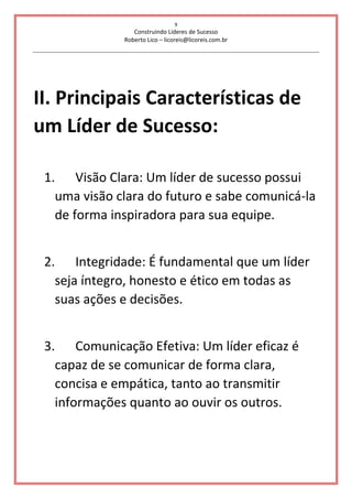 9
Construindo Líderes de Sucesso
Roberto Lico – licoreis@licoreis.com.br
II. Principais Características de
um Líder de Sucesso:
1. Visão Clara: Um líder de sucesso possui
uma visão clara do futuro e sabe comunicá-la
de forma inspiradora para sua equipe.
2. Integridade: É fundamental que um líder
seja íntegro, honesto e ético em todas as
suas ações e decisões.
3. Comunicação Efetiva: Um líder eficaz é
capaz de se comunicar de forma clara,
concisa e empática, tanto ao transmitir
informações quanto ao ouvir os outros.
 