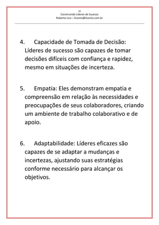 10
Construindo Líderes de Sucesso
Roberto Lico – licoreis@licoreis.com.br
4. Capacidade de Tomada de Decisão:
Líderes de sucesso são capazes de tomar
decisões difíceis com confiança e rapidez,
mesmo em situações de incerteza.
5. Empatia: Eles demonstram empatia e
compreensão em relação às necessidades e
preocupações de seus colaboradores, criando
um ambiente de trabalho colaborativo e de
apoio.
6. Adaptabilidade: Líderes eficazes são
capazes de se adaptar a mudanças e
incertezas, ajustando suas estratégias
conforme necessário para alcançar os
objetivos.
 
