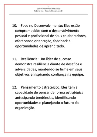 12
Construindo Líderes de Sucesso
Roberto Lico – licoreis@licoreis.com.br
10. Foco no Desenvolvimento: Eles estão
comprometidos com o desenvolvimento
pessoal e profissional de seus colaboradores,
oferecendo orientação, feedback e
oportunidades de aprendizado.
11. Resiliência: Um líder de sucesso
demonstra resiliência diante de desafios e
adversidades, mantendo-se firme em seus
objetivos e inspirando confiança na equipe.
12. Pensamento Estratégico: Eles têm a
capacidade de pensar de forma estratégica,
antecipando tendências, identificando
oportunidades e planejando o futuro da
organização.
 