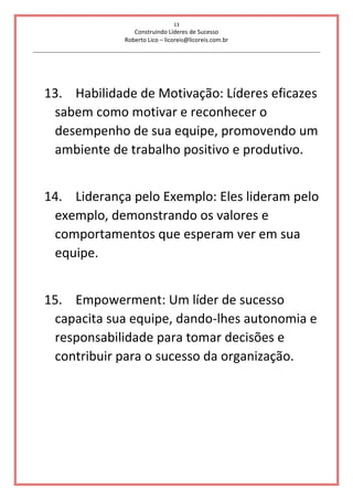 13
Construindo Líderes de Sucesso
Roberto Lico – licoreis@licoreis.com.br
13. Habilidade de Motivação: Líderes eficazes
sabem como motivar e reconhecer o
desempenho de sua equipe, promovendo um
ambiente de trabalho positivo e produtivo.
14. Liderança pelo Exemplo: Eles lideram pelo
exemplo, demonstrando os valores e
comportamentos que esperam ver em sua
equipe.
15. Empowerment: Um líder de sucesso
capacita sua equipe, dando-lhes autonomia e
responsabilidade para tomar decisões e
contribuir para o sucesso da organização.
 