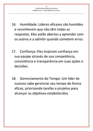 14
Construindo Líderes de Sucesso
Roberto Lico – licoreis@licoreis.com.br
16. Humildade: Líderes eficazes são humildes
e reconhecem que não têm todas as
respostas. Eles estão abertos a aprender com
os outros e a admitir quando cometem erros.
17. Confiança: Eles inspiram confiança em
sua equipe através de sua competência,
consistência e transparência em suas ações e
decisões.
18. Gerenciamento do Tempo: Um líder de
sucesso sabe gerenciar seu tempo de forma
eficaz, priorizando tarefas e projetos para
alcançar os objetivos estabelecidos.
 