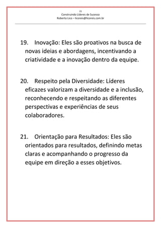15
Construindo Líderes de Sucesso
Roberto Lico – licoreis@licoreis.com.br
19. Inovação: Eles são proativos na busca de
novas ideias e abordagens, incentivando a
criatividade e a inovação dentro da equipe.
20. Respeito pela Diversidade: Líderes
eficazes valorizam a diversidade e a inclusão,
reconhecendo e respeitando as diferentes
perspectivas e experiências de seus
colaboradores.
21. Orientação para Resultados: Eles são
orientados para resultados, definindo metas
claras e acompanhando o progresso da
equipe em direção a esses objetivos.
 