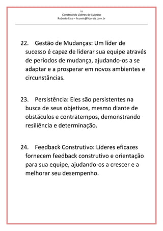 16
Construindo Líderes de Sucesso
Roberto Lico – licoreis@licoreis.com.br
22. Gestão de Mudanças: Um líder de
sucesso é capaz de liderar sua equipe através
de períodos de mudança, ajudando-os a se
adaptar e a prosperar em novos ambientes e
circunstâncias.
23. Persistência: Eles são persistentes na
busca de seus objetivos, mesmo diante de
obstáculos e contratempos, demonstrando
resiliência e determinação.
24. Feedback Construtivo: Líderes eficazes
fornecem feedback construtivo e orientação
para sua equipe, ajudando-os a crescer e a
melhorar seu desempenho.
 