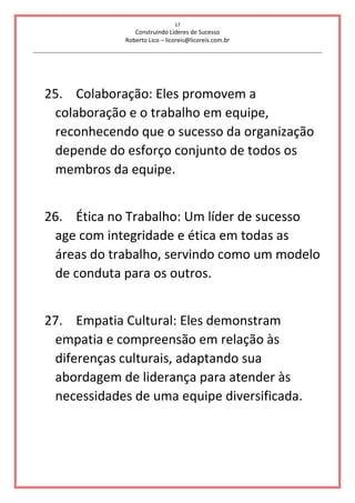 17
Construindo Líderes de Sucesso
Roberto Lico – licoreis@licoreis.com.br
25. Colaboração: Eles promovem a
colaboração e o trabalho em equipe,
reconhecendo que o sucesso da organização
depende do esforço conjunto de todos os
membros da equipe.
26. Ética no Trabalho: Um líder de sucesso
age com integridade e ética em todas as
áreas do trabalho, servindo como um modelo
de conduta para os outros.
27. Empatia Cultural: Eles demonstram
empatia e compreensão em relação às
diferenças culturais, adaptando sua
abordagem de liderança para atender às
necessidades de uma equipe diversificada.
 