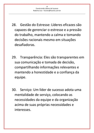 18
Construindo Líderes de Sucesso
Roberto Lico – licoreis@licoreis.com.br
28. Gestão do Estresse: Líderes eficazes são
capazes de gerenciar o estresse e a pressão
do trabalho, mantendo a calma e tomando
decisões racionais mesmo em situações
desafiadoras.
29. Transparência: Eles são transparentes em
sua comunicação e tomada de decisão,
compartilhando informações relevantes e
mantendo a honestidade e a confiança da
equipe.
30. Serviço: Um líder de sucesso adota uma
mentalidade de serviço, colocando as
necessidades da equipe e da organização
acima de suas próprias necessidades e
interesses.
 