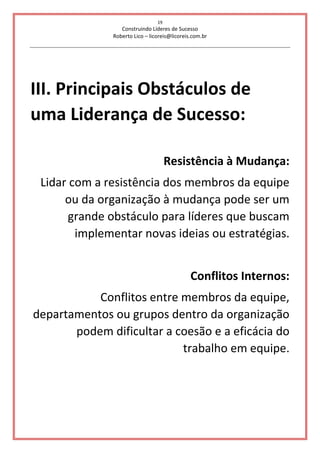 19
Construindo Líderes de Sucesso
Roberto Lico – licoreis@licoreis.com.br
III. Principais Obstáculos de
uma Liderança de Sucesso:
Resistência à Mudança:
Lidar com a resistência dos membros da equipe
ou da organização à mudança pode ser um
grande obstáculo para líderes que buscam
implementar novas ideias ou estratégias.
Conflitos Internos:
Conflitos entre membros da equipe,
departamentos ou grupos dentro da organização
podem dificultar a coesão e a eficácia do
trabalho em equipe.
 